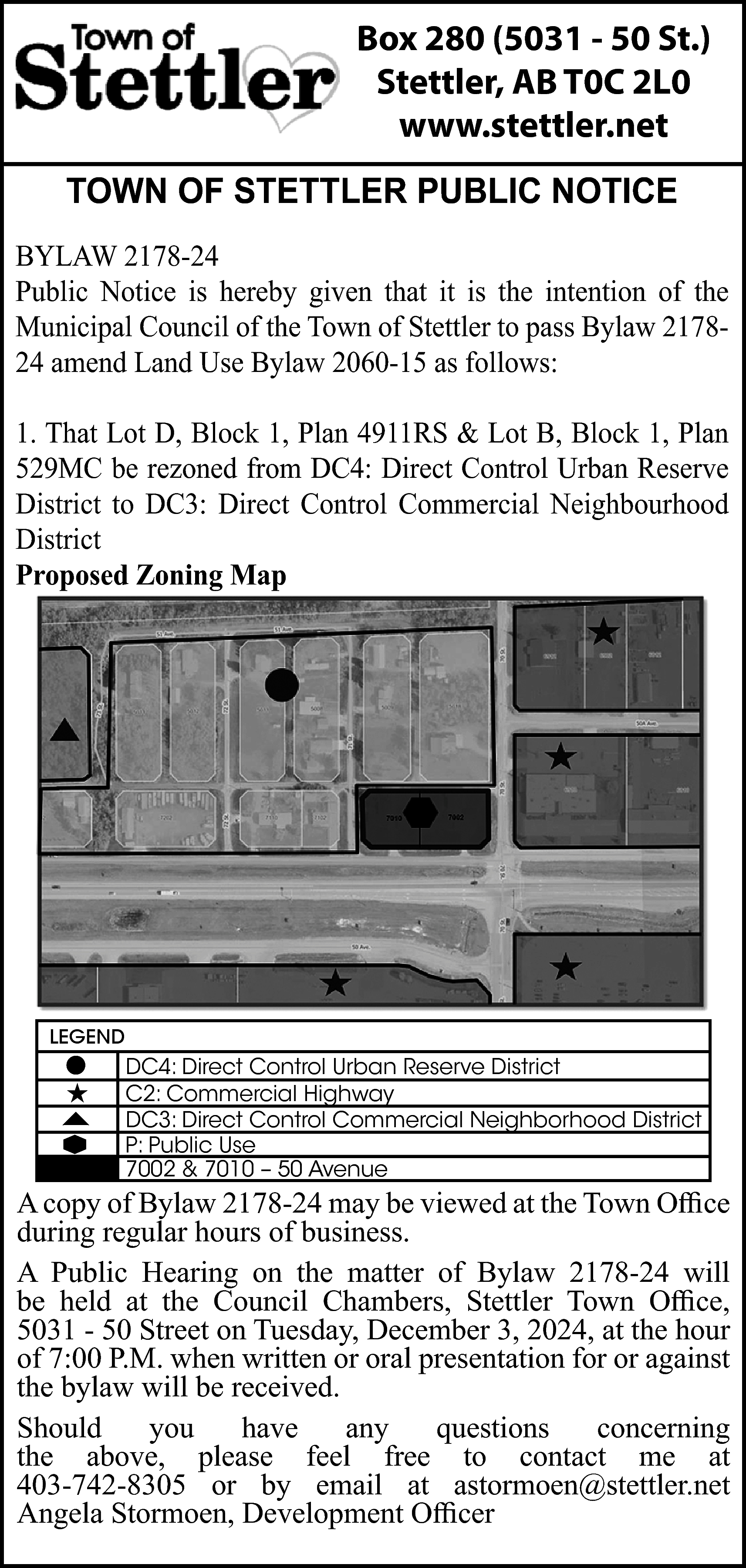 Box 280 (5031 - 50  Box 280 (5031 - 50 St.)  Stettler, AB T0C 2L0  www.stettler.net  TOWN OF STETTLER PUBLIC NOTICE  BYLAW 2178-24  Public Notice is hereby given that it is the intention of the  Municipal Council of the Town of Stettler to pass Bylaw 217824 amend Land Use Bylaw 2060-15 as follows:  1. That Lot D, Block 1, Plan 4911RS & Lot B, Block 1, Plan  529MC be rezoned from DC4: Direct Control Urban Reserve  District to DC3: Direct Control Commercial Neighbourhood  District  Proposed Zoning Map    LEGEND        DC4: Direct Control Urban Reserve District  C2: Commercial Highway  DC3: Direct Control Commercial Neighborhood District  P: Public Use  7002 & 7010 – 50 Avenue    A copy of Bylaw 2178-24 may be viewed at the Town Office  during regular hours of business.  A Public Hearing on the matter of Bylaw 2178-24 will  be held at the Council Chambers, Stettler Town Office,  5031 - 50 Street on Tuesday, December 3, 2024, at the hour  of 7:00 P.M. when written or oral presentation for or against  the bylaw will be received.  Should  you  have  any  questions  concerning  the above, please feel free to contact me at  403-742-8305 or by email at astormoen@stettler.net  Angela Stormoen, Development Officer    