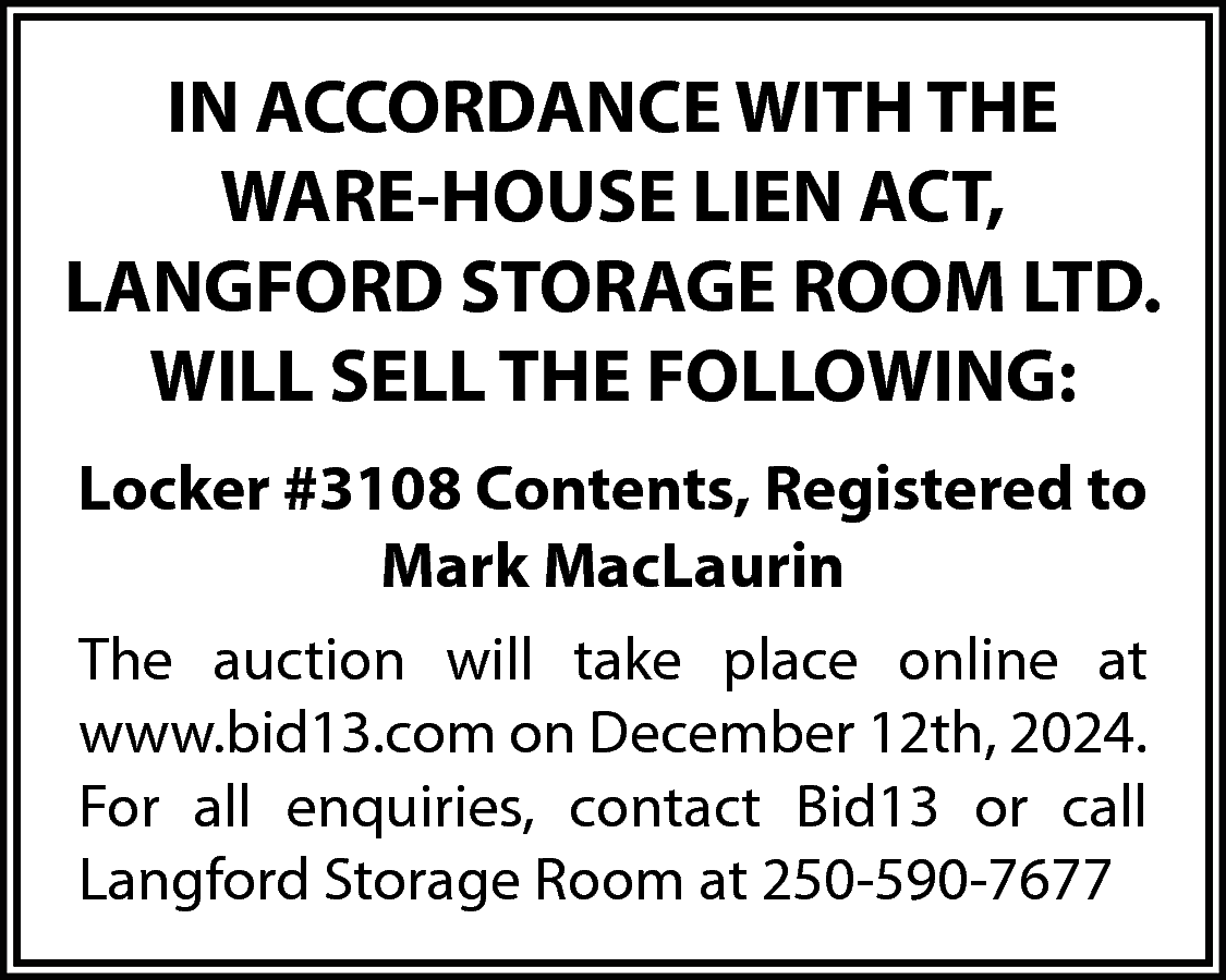 IN ACCORDANCE WITH THE <br>WARE-HOUSE  IN ACCORDANCE WITH THE  WARE-HOUSE LIEN ACT,  LANGFORD STORAGE ROOM LTD.  WILL SELL THE FOLLOWING:  Locker #3108 Contents, Registered to  Mark MacLaurin  The auction will take place online at  www.bid13.com on December 12th, 2024.  For all enquiries, contact Bid13 or call  Langford Storage Room at 250-590-7677    