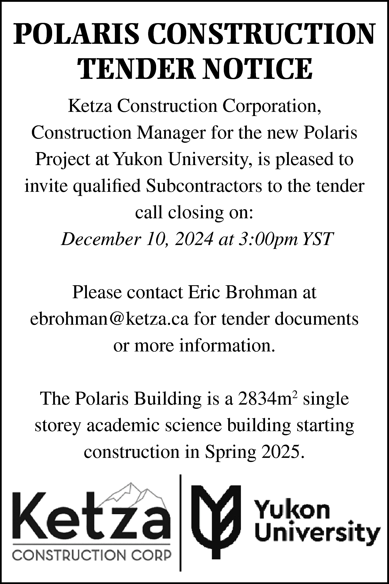 POLARIS CONSTRUCTION <br>TENDER NOTICE <br>Ketza  POLARIS CONSTRUCTION  TENDER NOTICE  Ketza Construction Corporation,  Construction Manager for the new Polaris  Project at Yukon University, is pleased to  invite qualified Subcontractors to the tender  call closing on:  December 10, 2024 at 3:00pm YST  Please contact Eric Brohman at  ebrohman@ketza.ca for tender documents  or more information.  The Polaris Building is a 2834m2 single  storey academic science building starting  construction in Spring 2025.    