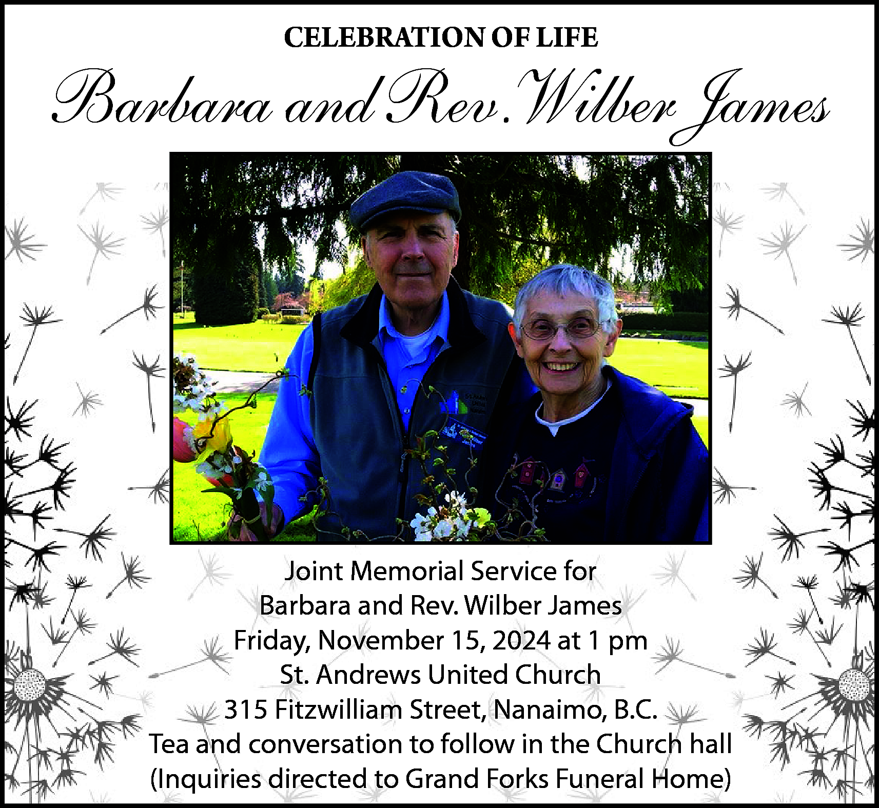 CELEBRATION OF LIFE <br> <br>Barbara  CELEBRATION OF LIFE    Barbara and Rev.Wilber James    Joint Memorial Service for  Barbara and Rev. Wilber James  Friday, November 15, 2024 at 1 pm  St. Andrews United Church  315 Fitzwilliam Street, Nanaimo, B.C.  Tea and conversation to follow in the Church hall  (Inquiries directed to Grand Forks Funeral Home)    