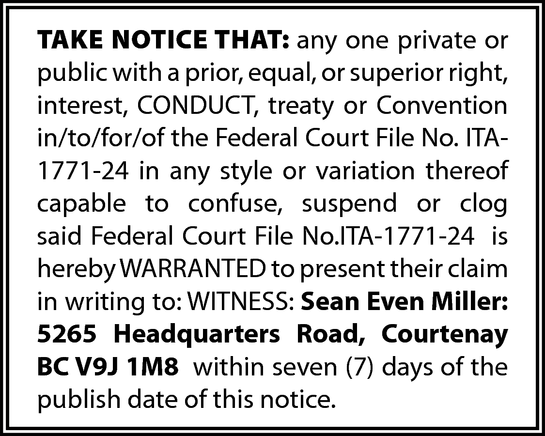 TAKE NOTICE THAT: any one  TAKE NOTICE THAT: any one private or  public with a prior, equal, or superior right,  interest, CONDUCT, treaty or Convention  in/to/for/of the Federal Court File No. ITA1771-24 in any style or variation thereof  capable to confuse, suspend or clog  said Federal Court File No.ITA-1771-24 is  hereby WARRANTED to present their claim  in writing to: WITNESS: Sean Even Miller:  5265 Headquarters Road, Courtenay  BC V9J 1M8 within seven (7) days of the  publish date of this notice.    