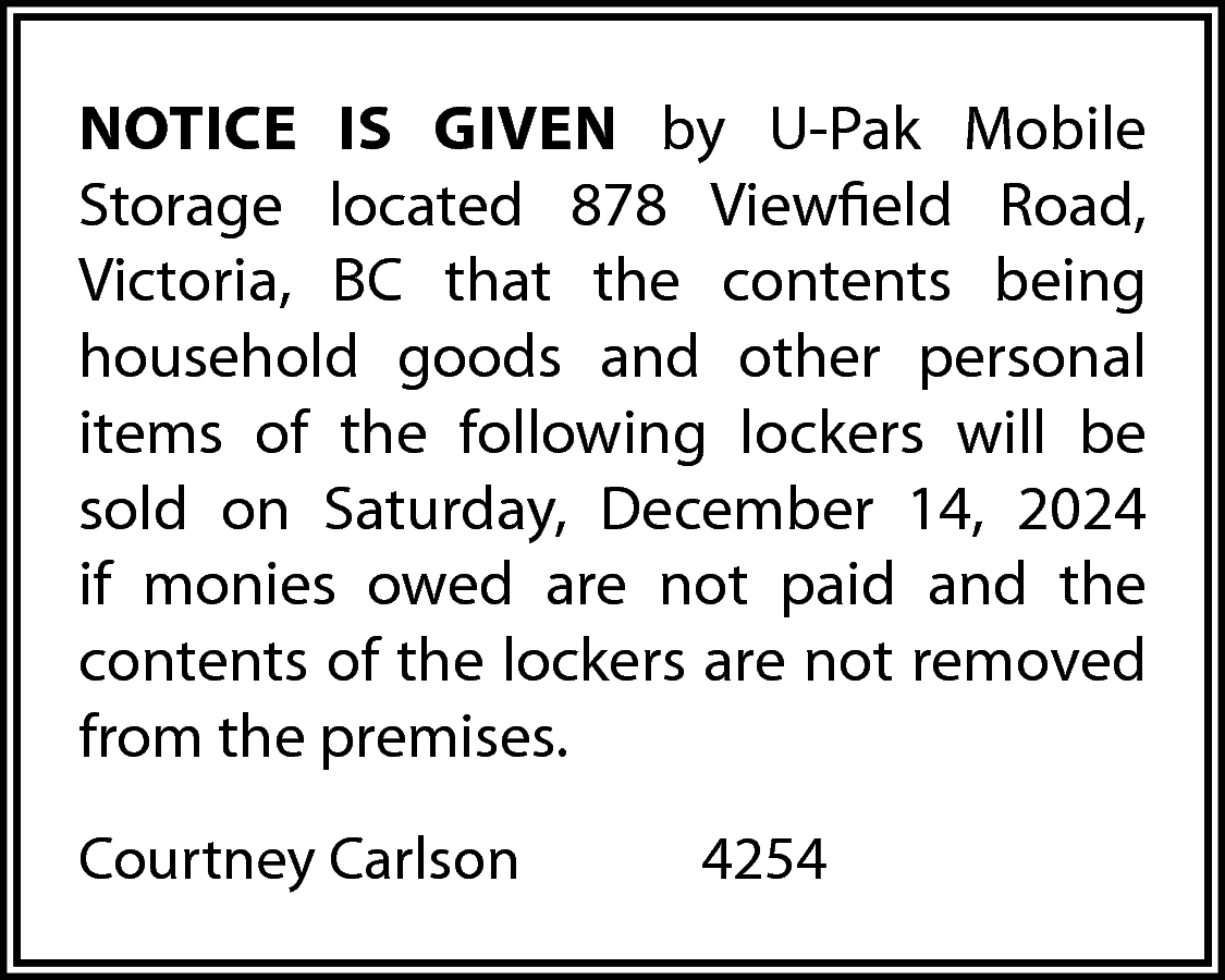 NOTICE IS GIVEN by U-Pak  NOTICE IS GIVEN by U-Pak Mobile  Storage located 878 Viewfield Road,  Victoria, BC that the contents being  household goods and other personal  items of the following lockers will be  sold on Saturday, December 14, 2024  if monies owed are not paid and the  contents of the lockers are not removed  from the premises.  Courtney Carlson    4254    