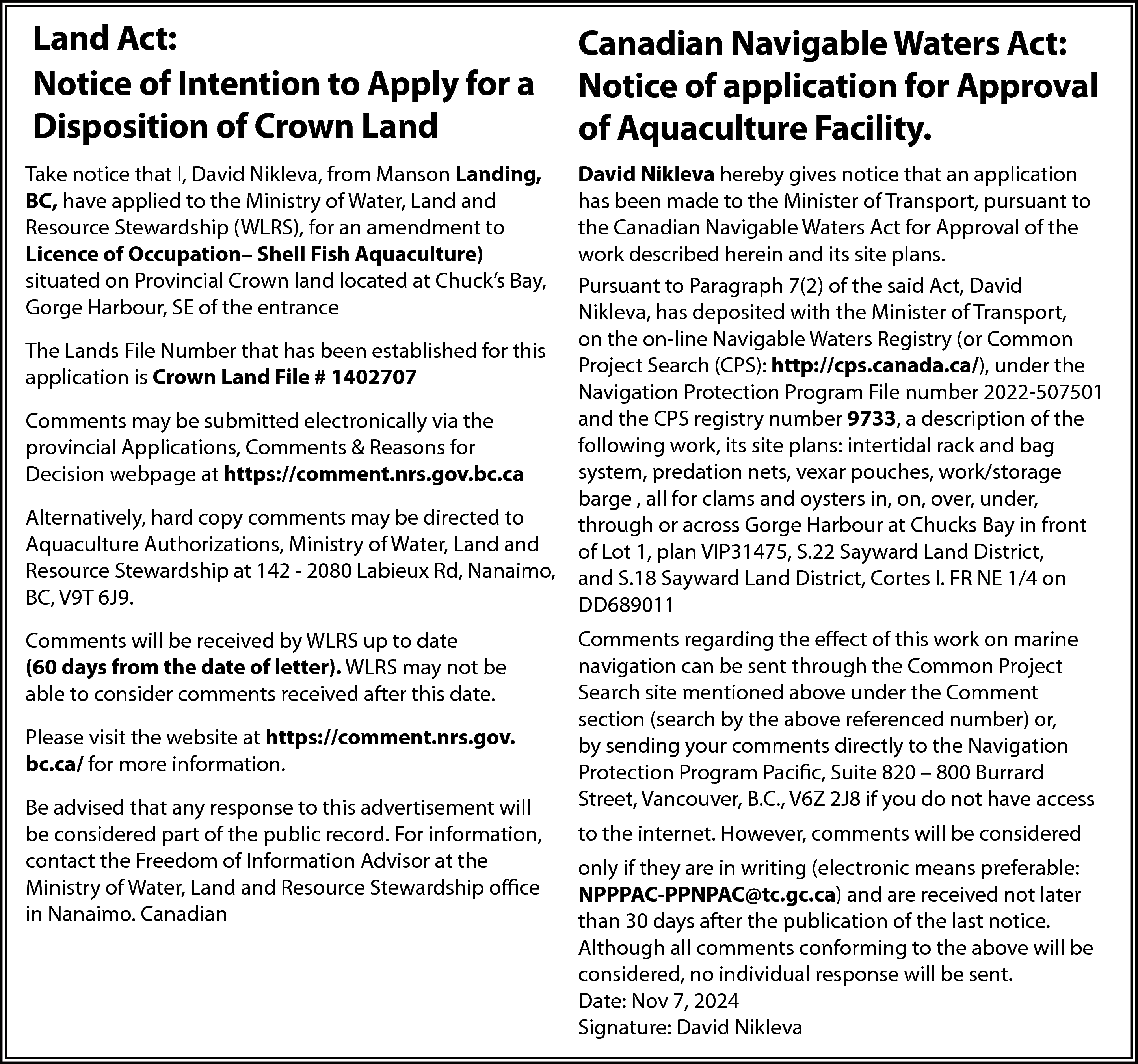 Land Act: <br>Notice of Intention  Land Act:  Notice of Intention to Apply for a  Disposition of Crown Land    Canadian Navigable Waters Act:  Notice of application for Approval  of Aquaculture Facility.    Take notice that I, David Nikleva, from Manson Landing,  BC, have applied to the Ministry of Water, Land and  Resource Stewardship (WLRS), for an amendment to  Licence of Occupation– Shell Fish Aquaculture)  situated on Provincial Crown land located at Chuck’s Bay,  Gorge Harbour, SE of the entrance    David Nikleva hereby gives notice that an application  has been made to the Minister of Transport, pursuant to  the Canadian Navigable Waters Act for Approval of the  work described herein and its site plans.  Pursuant to Paragraph 7(2) of the said Act, David  Nikleva, has deposited with the Minister of Transport,  on the on-line Navigable Waters Registry (or Common  Project Search (CPS): http://cps.canada.ca/), under the  Navigation Protection Program File number 2022-507501  and the CPS registry number 9733, a description of the  following work, its site plans: intertidal rack and bag  system, predation nets, vexar pouches, work/storage  barge , all for clams and oysters in, on, over, under,  through or across Gorge Harbour at Chucks Bay in front  of Lot 1, plan VIP31475, S.22 Sayward Land District,  and S.18 Sayward Land District, Cortes I. FR NE 1/4 on  DD689011    The Lands File Number that has been established for this  application is Crown Land File # 1402707  Comments may be submitted electronically via the  provincial Applications, Comments & Reasons for  Decision webpage at https://comment.nrs.gov.bc.ca  Alternatively, hard copy comments may be directed to  Aquaculture Authorizations, Ministry of Water, Land and  Resource Stewardship at 142 - 2080 Labieux Rd, Nanaimo,  BC, V9T 6J9.  Comments will be received by WLRS up to date  (60 days from the date of letter). WLRS may not be  able to consider comments received after this date.  Please visit the website at https://comment.nrs.gov.  bc.ca/ for more information.  Be advised that any response to this advertisement will  be considered part of the public record. For information,  contact the Freedom of Information Advisor at the  Ministry of Water, Land and Resource Stewardship office  in Nanaimo. Canadian    Comments regarding the effect of this work on marine  navigation can be sent through the Common Project  Search site mentioned above under the Comment  section (search by the above referenced number) or,  by sending your comments directly to the Navigation  Protection Program Pacific, Suite 820 – 800 Burrard  Street, Vancouver, B.C., V6Z 2J8 if you do not have access  to the internet. However, comments will be considered  only if they are in writing (electronic means preferable:  NPPPAC-PPNPAC@tc.gc.ca) and are received not later  than 30 days after the publication of the last notice.  Although all comments conforming to the above will be  considered, no individual response will be sent.  Date: Nov 7, 2024  Signature: David Nikleva    