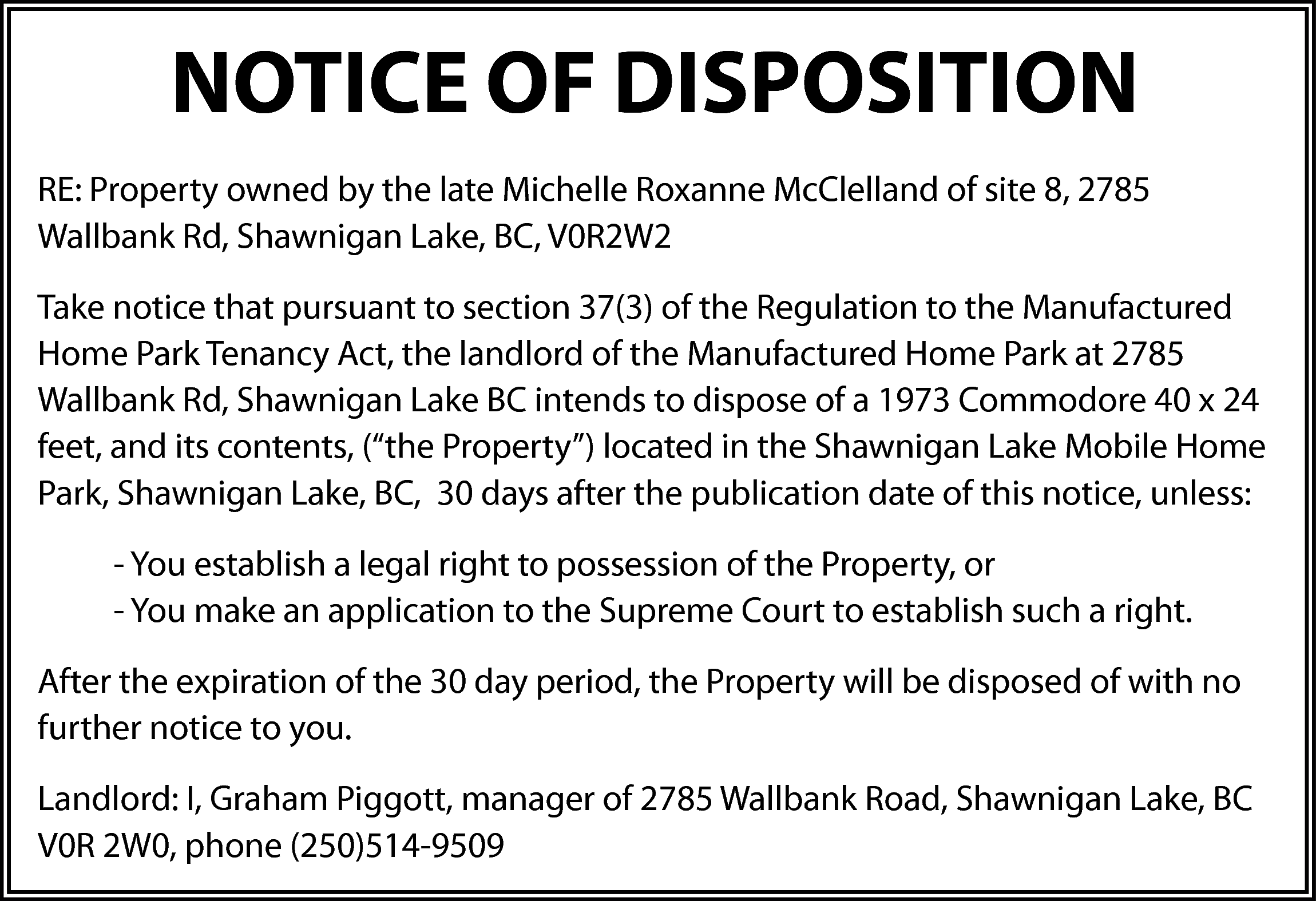 NOTICE OF DISPOSITION <br>RE: Property  NOTICE OF DISPOSITION  RE: Property owned by the late Michelle Roxanne McClelland of site 8, 2785  Wallbank Rd, Shawnigan Lake, BC, V0R2W2  Take notice that pursuant to section 37(3) of the Regulation to the Manufactured  Home Park Tenancy Act, the landlord of the Manufactured Home Park at 2785  Wallbank Rd, Shawnigan Lake BC intends to dispose of a 1973 Commodore 40 x 24  feet, and its contents, (“the Property”) located in the Shawnigan Lake Mobile Home  Park, Shawnigan Lake, BC, 30 days after the publication date of this notice, unless:  - You establish a legal right to possession of the Property, or  - You make an application to the Supreme Court to establish such a right.  After the expiration of the 30 day period, the Property will be disposed of with no  further notice to you.  Landlord: I, Graham Piggott, manager of 2785 Wallbank Road, Shawnigan Lake, BC  V0R 2W0, phone (250)514-9509    