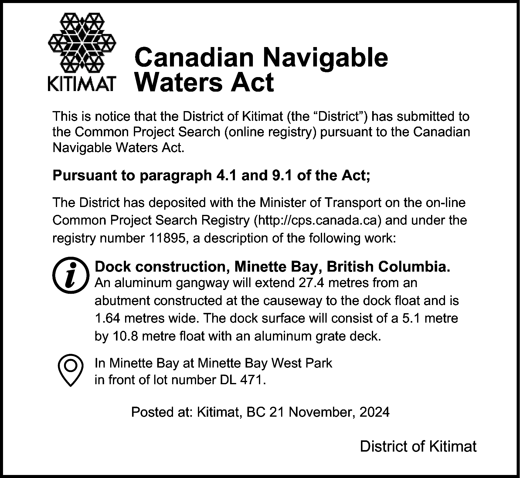 Canadian Navigable <br>Waters Act <br>This  Canadian Navigable  Waters Act  This is notice that the District of Kitimat (the “District”) has submitted to  the Common Project Search (online registry) pursuant to the Canadian  Navigable Waters Act.    Pursuant to paragraph 4.1 and 9.1 of the Act;  The District has deposited with the Minister of Transport on the on-line  Common Project Search Registry (http://cps.canada.ca) and under the  registry number 11895, a description of the following work:    Dock construction, Minette Bay, British Columbia.    An aluminum gangway will extend 27.4 metres from an  abutment constructed at the causeway to the dock float and is  1.64 metres wide. The dock surface will consist of a 5.1 metre  by 10.8 metre float with an aluminum grate deck.  In Minette Bay at Minette Bay West Park  in front of lot number DL 471.    Posted at: Kitimat, BC 21 November, 2024    District of Kitimat    