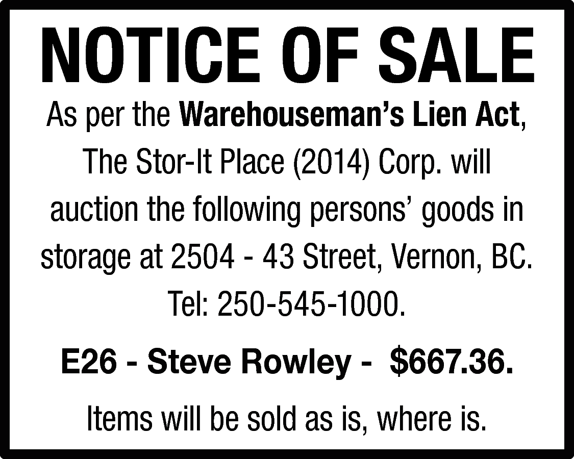 NOTICE OF SALE <br>As per  NOTICE OF SALE  As per the Warehouseman’s Lien Act,  The Stor-It Place (2014) Corp. will  auction the following persons’ goods in  storage at 2504 - 43 Street, Vernon, BC.  Tel: 250-545-1000.  E26 - Steve Rowley - $667.36.  Items will be sold as is, where is.    