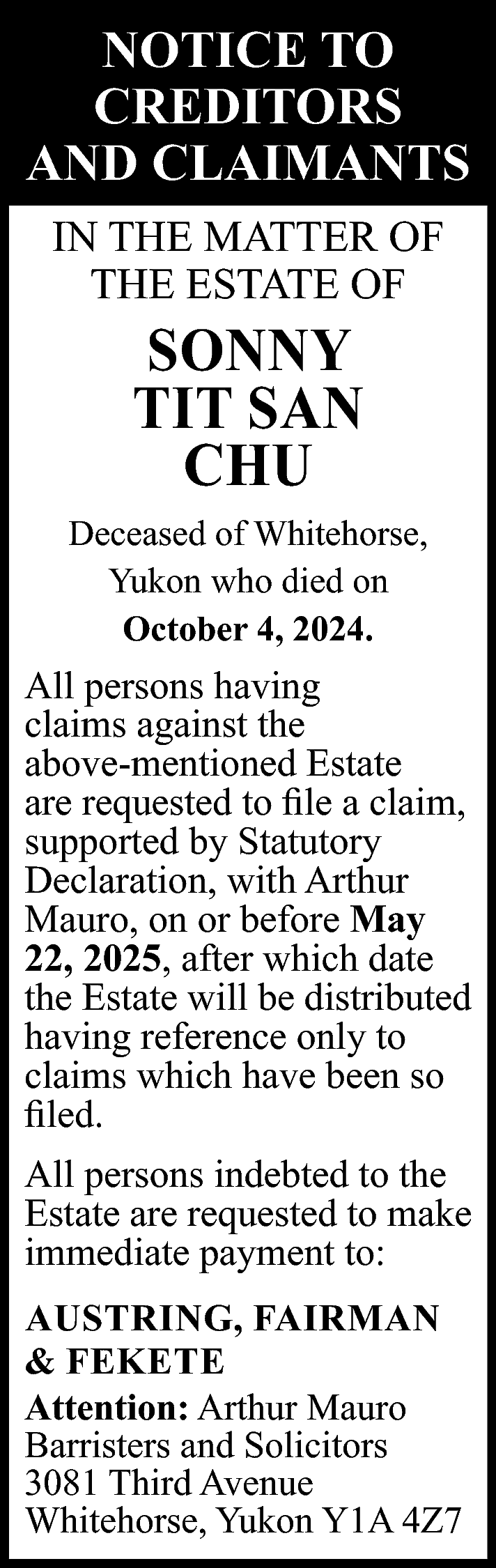 NOTICE TO <br>CREDITORS <br>AND CLAIMANTS  NOTICE TO  CREDITORS  AND CLAIMANTS  IN THE MATTER OF  THE ESTATE OF    SONNY  TIT SAN  CHU    Deceased of Whitehorse,  Yukon who died on  October 4, 2024.    All persons having  claims against the  above-mentioned Estate  are requested to file a claim,  supported by Statutory  Declaration, with Arthur  Mauro, on or before May  22, 2025, after which date  the Estate will be distributed  having reference only to  claims which have been so  filed.  All persons indebted to the  Estate are requested to make  immediate payment to:  AUSTRING, FAIRMAN  & FEKETE  Attention: Arthur Mauro  Barristers and Solicitors  3081 Third Avenue  Whitehorse, Yukon Y1A 4Z7    