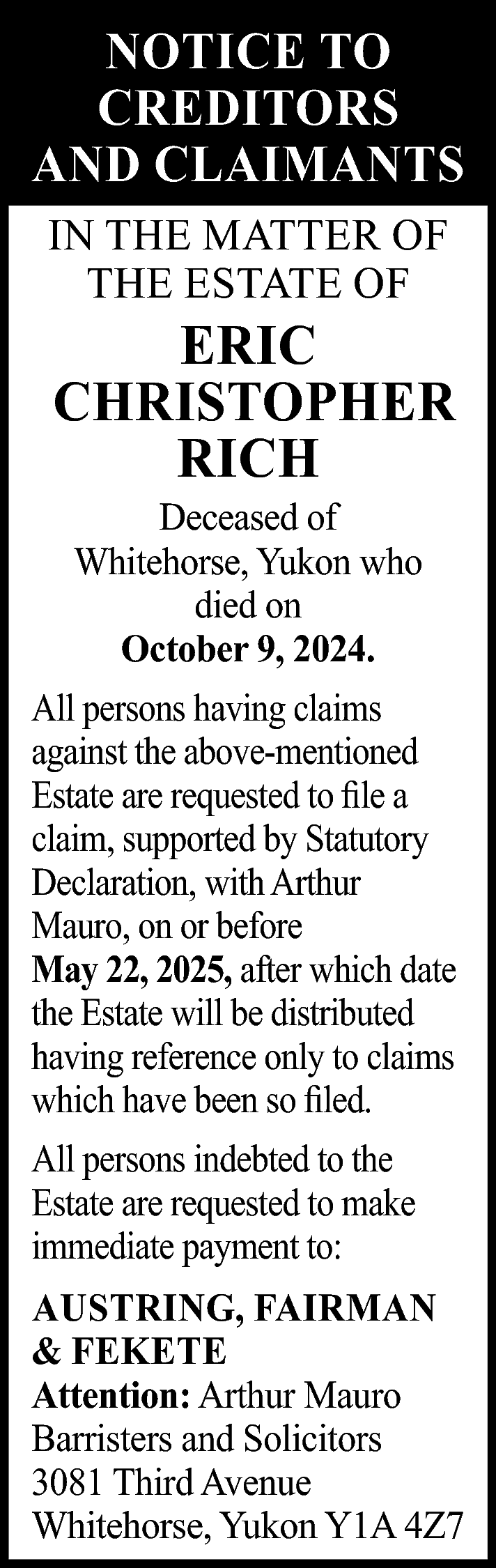 NOTICE TO <br>CREDITORS <br>AND CLAIMANTS  NOTICE TO  CREDITORS  AND CLAIMANTS  IN THE MATTER OF  THE ESTATE OF    ERIC  CHRISTOPHER  RICH  Deceased of  Whitehorse, Yukon who  died on  October 9, 2024.    All persons having claims  against the above-mentioned  Estate are requested to file a  claim, supported by Statutory  Declaration, with Arthur  Mauro, on or before  May 22, 2025, after which date  the Estate will be distributed  having reference only to claims  which have been so filed.  All persons indebted to the  Estate are requested to make  immediate payment to:  AUSTRING, FAIRMAN  & FEKETE  Attention: Arthur Mauro  Barristers and Solicitors  3081 Third Avenue  Whitehorse, Yukon Y1A 4Z7    