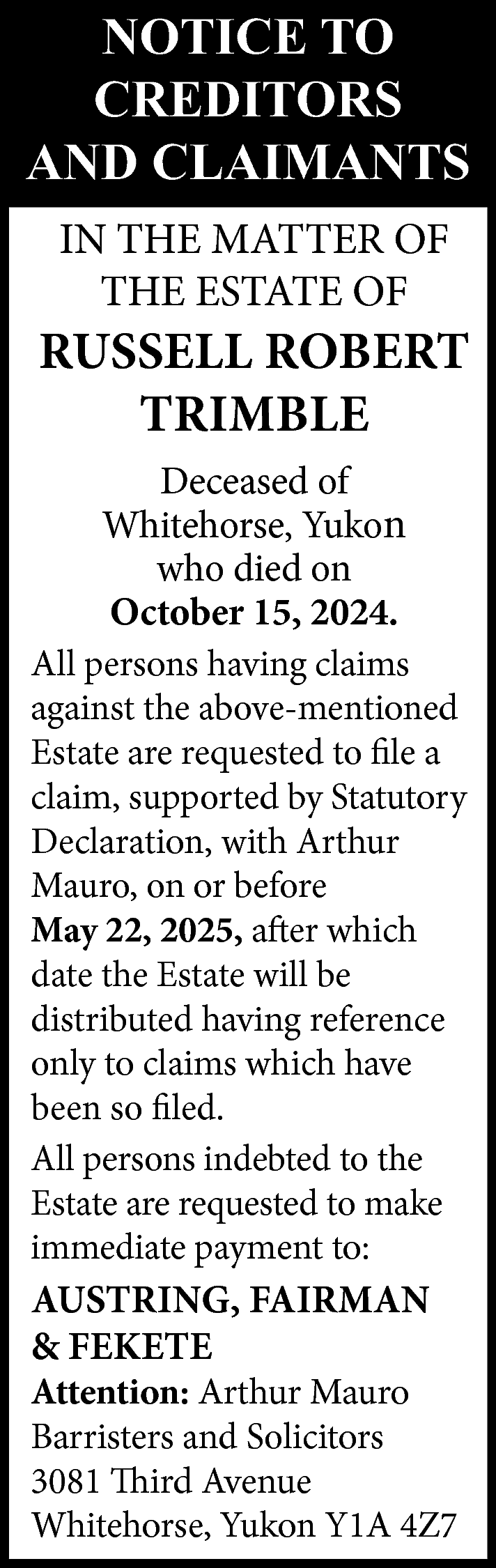 NOTICE TO <br>CREDITORS <br>AND CLAIMANTS  NOTICE TO  CREDITORS  AND CLAIMANTS  IN THE MATTER OF  THE ESTATE OF    RUSSELL ROBERT  TRIMBLE  Deceased of  Whitehorse, Yukon  who died on  October 15, 2024.  All persons having claims  against the above-mentioned  Estate are requested to file a  claim, supported by Statutory  Declaration, with Arthur  Mauro, on or before  May 22, 2025, after which  date the Estate will be  distributed having reference  only to claims which have  been so filed.  All persons indebted to the  Estate are requested to make  immediate payment to:    AUSTRING, FAIRMAN  & FEKETE    Attention: Arthur Mauro  Barristers and Solicitors  3081 Third Avenue  Whitehorse, Yukon Y1A 4Z7    