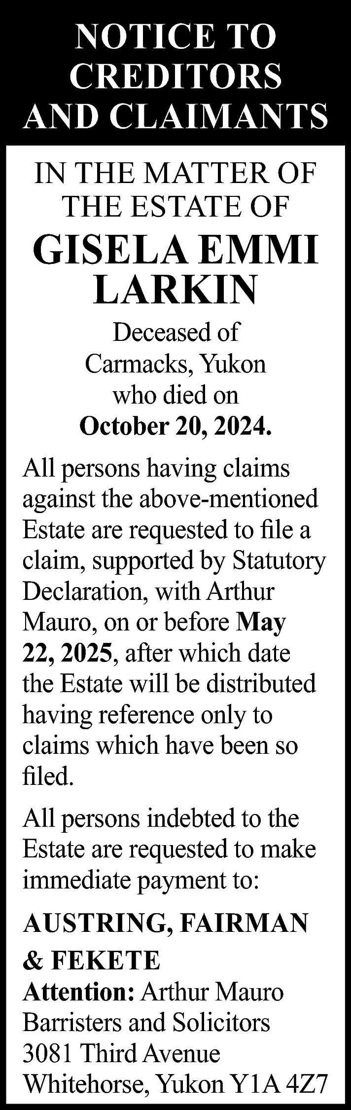 NOTICE TO <br>CREDITORS <br>AND CLAIMANTS  NOTICE TO  CREDITORS  AND CLAIMANTS  IN THE MATTER OF  THE ESTATE OF    GISELA EMMI  LARKIN  Deceased of  Carmacks, Yukon  who died on  October 20, 2024.    All persons having claims  against the above-mentioned  Estate are requested to file a  claim, supported by Statutory  Declaration, with Arthur  Mauro, on or before May  22, 2025, after which date  the Estate will be distributed  having reference only to  claims which have been so  filed.  All persons indebted to the  Estate are requested to make  immediate payment to:  AUSTRING, FAIRMAN  & FEKETE  Attention: Arthur Mauro  Barristers and Solicitors  3081 Third Avenue  Whitehorse, Yukon Y1A 4Z7    