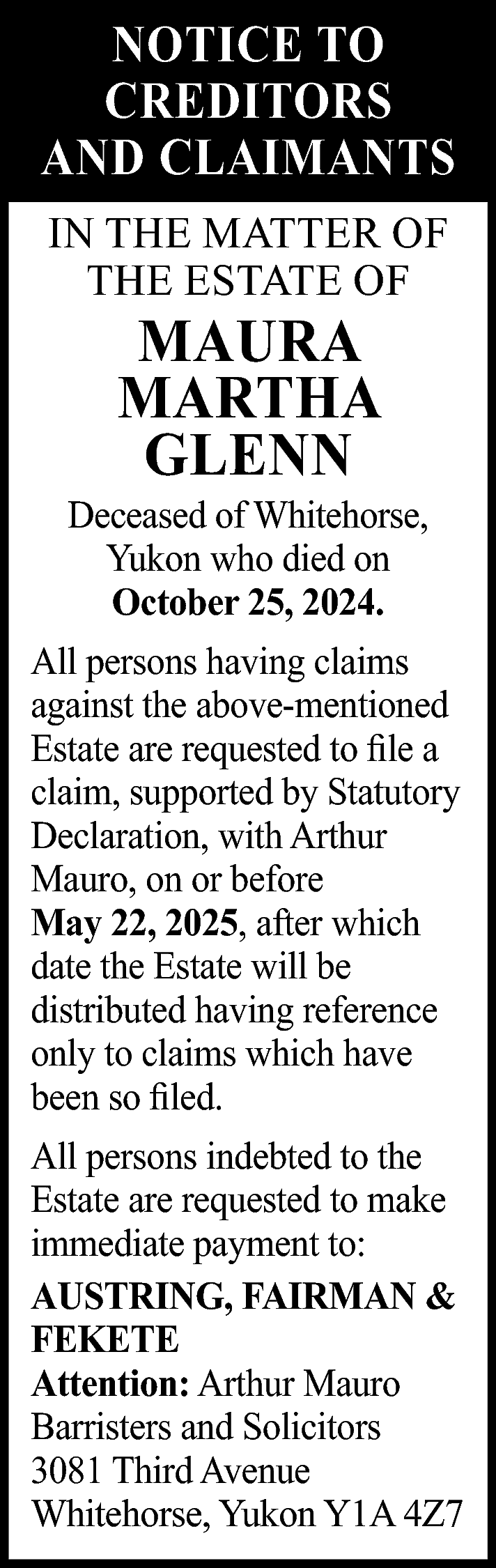 NOTICE TO <br>CREDITORS <br>AND CLAIMANTS  NOTICE TO  CREDITORS  AND CLAIMANTS  IN THE MATTER OF  THE ESTATE OF    MAURA  MARTHA  GLENN    Deceased of Whitehorse,  Yukon who died on  October 25, 2024.  All persons having claims  against the above-mentioned  Estate are requested to file a  claim, supported by Statutory  Declaration, with Arthur  Mauro, on or before  May 22, 2025, after which  date the Estate will be  distributed having reference  only to claims which have  been so filed.  All persons indebted to the  Estate are requested to make  immediate payment to:  AUSTRING, FAIRMAN &  FEKETE  Attention: Arthur Mauro  Barristers and Solicitors  3081 Third Avenue  Whitehorse, Yukon Y1A 4Z7    