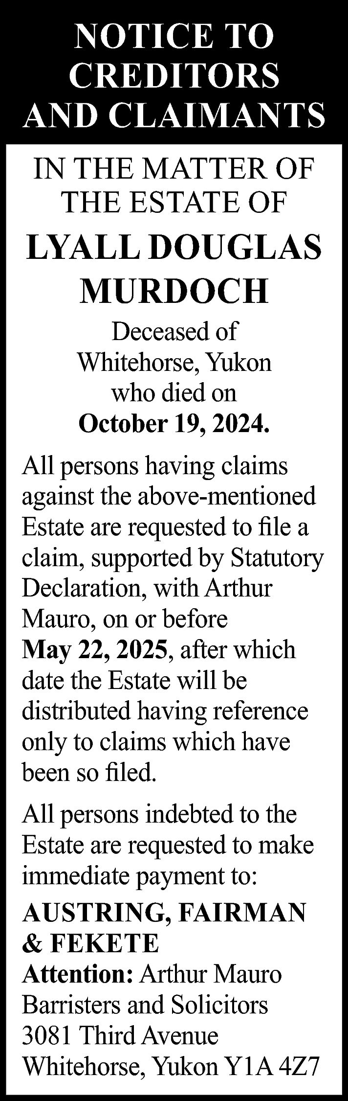 NOTICE TO <br>CREDITORS <br>AND CLAIMANTS  NOTICE TO  CREDITORS  AND CLAIMANTS  IN THE MATTER OF  THE ESTATE OF    LYALL DOUGLAS  MURDOCH  Deceased of  Whitehorse, Yukon  who died on  October 19, 2024.    All persons having claims  against the above-mentioned  Estate are requested to file a  claim, supported by Statutory  Declaration, with Arthur  Mauro, on or before  May 22, 2025, after which  date the Estate will be  distributed having reference  only to claims which have  been so filed.  All persons indebted to the  Estate are requested to make  immediate payment to:  AUSTRING, FAIRMAN  & FEKETE  Attention: Arthur Mauro  Barristers and Solicitors  3081 Third Avenue  Whitehorse, Yukon Y1A 4Z7    