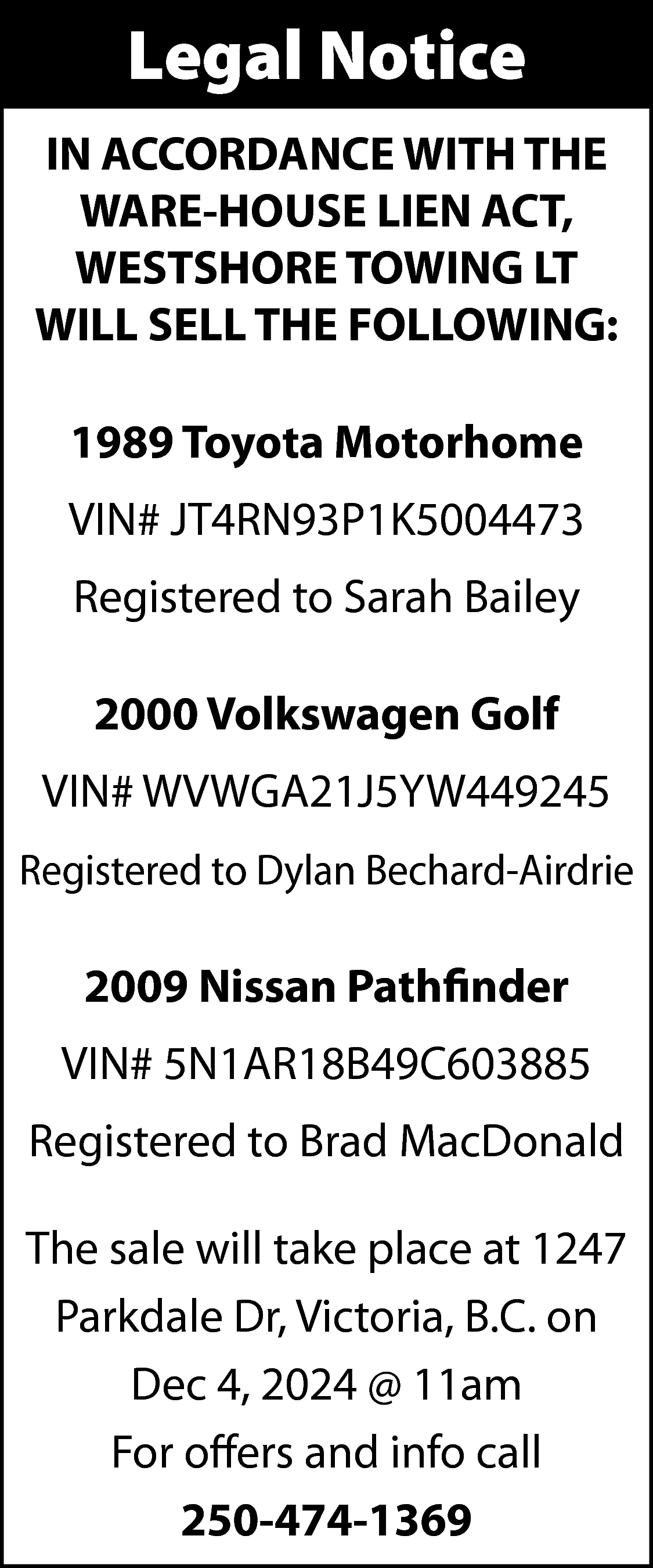 Legal Notice <br>IN ACCORDANCE WITH  Legal Notice  IN ACCORDANCE WITH THE  WARE-HOUSE LIEN ACT,  WESTSHORE TOWING LT  WILL SELL THE FOLLOWING:  1989 Toyota Motorhome  VIN# JT4RN93P1K5004473  Registered to Sarah Bailey  2000 Volkswagen Golf  VIN# WVWGA21J5YW449245  Registered to Dylan Bechard-Airdrie    2009 Nissan Pathfinder  VIN# 5N1AR18B49C603885  Registered to Brad MacDonald  The sale will take place at 1247  Parkdale Dr, Victoria, B.C. on  Dec 4, 2024 @ 11am  For offers and info call  250-474-1369    