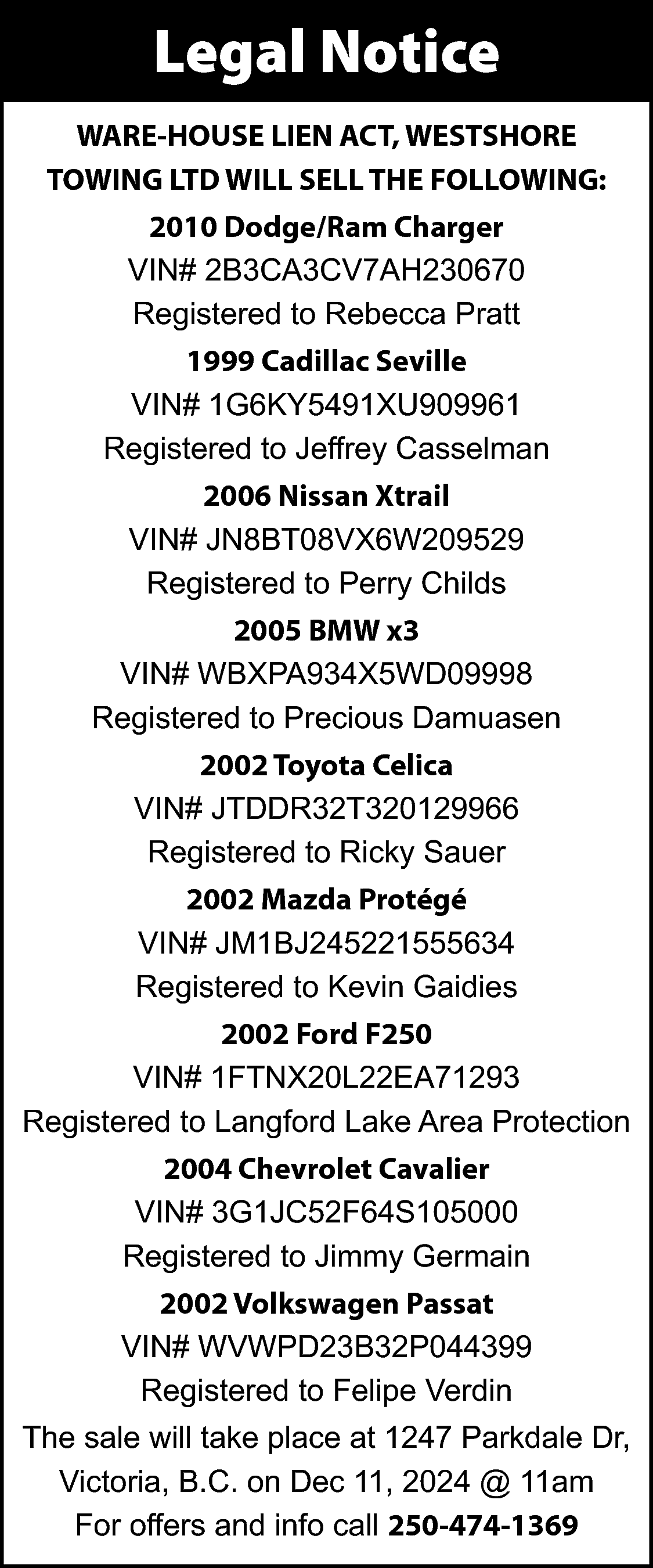 Legal Notice <br>WARE-HOUSE LIEN ACT,  Legal Notice  WARE-HOUSE LIEN ACT, WESTSHORE  TOWING LTD WILL SELL THE FOLLOWING:  2010 Dodge/Ram Charger  VIN# 2B3CA3CV7AH230670  Registered to Rebecca Pratt  1999 Cadillac Seville  VIN# 1G6KY5491XU909961  Registered to Jeffrey Casselman  2006 Nissan Xtrail  VIN# JN8BT08VX6W209529  Registered to Perry Childs  2005 BMW x3  VIN# WBXPA934X5WD09998  Registered to Precious Damuasen  2002 Toyota Celica  VIN# JTDDR32T320129966  Registered to Ricky Sauer  2002 Mazda Protégé  VIN# JM1BJ245221555634  Registered to Kevin Gaidies  2002 Ford F250  VIN# 1FTNX20L22EA71293  Registered to Langford Lake Area Protection  2004 Chevrolet Cavalier  VIN# 3G1JC52F64S105000  Registered to Jimmy Germain  2002 Volkswagen Passat  VIN# WVWPD23B32P044399  Registered to Felipe Verdin  The sale will take place at 1247 Parkdale Dr,  Victoria, B.C. on Dec 11, 2024 @ 11am  For offers and info call 250-474-1369    