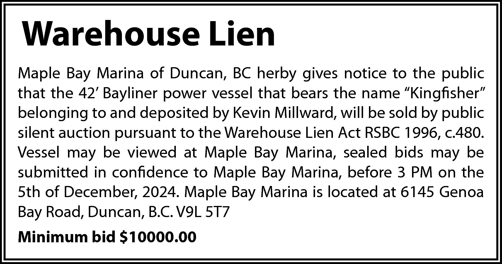 Warehouse Lien <br>Maple Bay Marina  Warehouse Lien  Maple Bay Marina of Duncan, BC herby gives notice to the public  that the 42’ Bayliner power vessel that bears the name “Kingfisher”  belonging to and deposited by Kevin Millward, will be sold by public  silent auction pursuant to the Warehouse Lien Act RSBC 1996, c.480.  Vessel may be viewed at Maple Bay Marina, sealed bids may be  submitted in confidence to Maple Bay Marina, before 3 PM on the  5th of December, 2024. Maple Bay Marina is located at 6145 Genoa  Bay Road, Duncan, B.C. V9L 5T7  Minimum bid $10000.00    