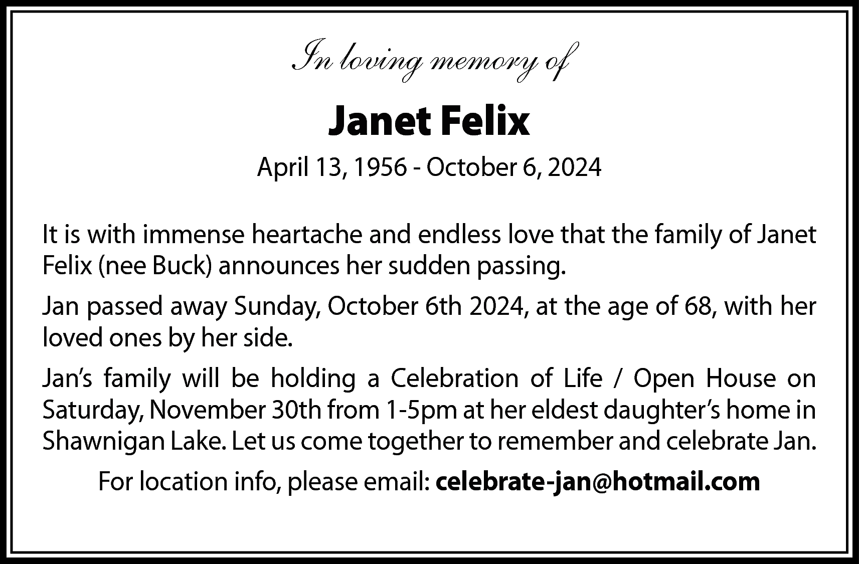 In loving memory of <br>Janet  In loving memory of  Janet Felix  April 13, 1956 - October 6, 2024  It is with immense heartache and endless love that the family of Janet  Felix (nee Buck) announces her sudden passing.  Jan passed away Sunday, October 6th 2024, at the age of 68, with her  loved ones by her side.  Jan’s family will be holding a Celebration of Life / Open House on  Saturday, November 30th from 1-5pm at her eldest daughter’s home in  Shawnigan Lake. Let us come together to remember and celebrate Jan.  For location info, please email: celebrate-jan@hotmail.com    