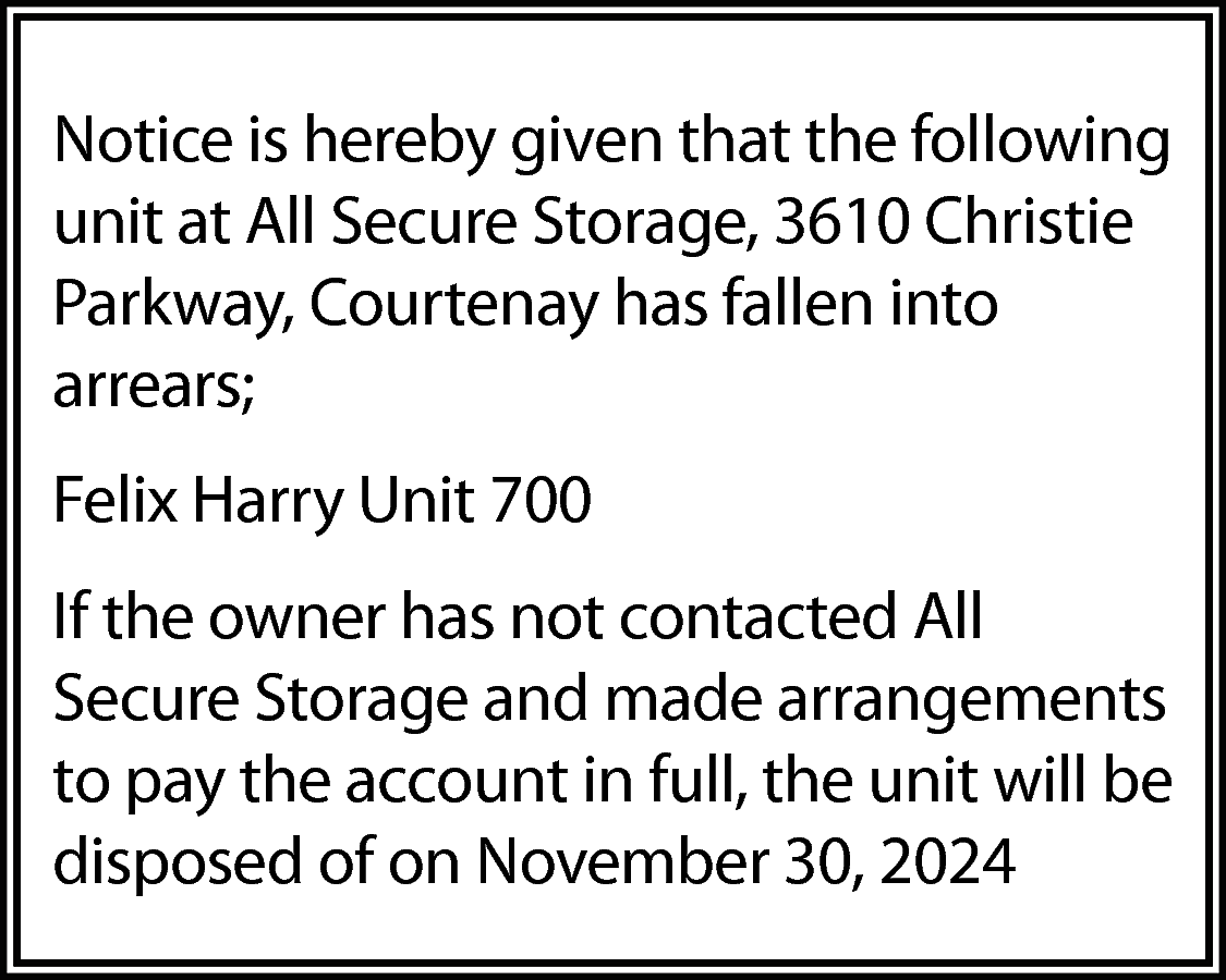 Notice is hereby given that  Notice is hereby given that the following  unit at All Secure Storage, 3610 Christie  Parkway, Courtenay has fallen into  arrears;  Felix Harry Unit 700  If the owner has not contacted All  Secure Storage and made arrangements  to pay the account in full, the unit will be  disposed of on November 30, 2024    