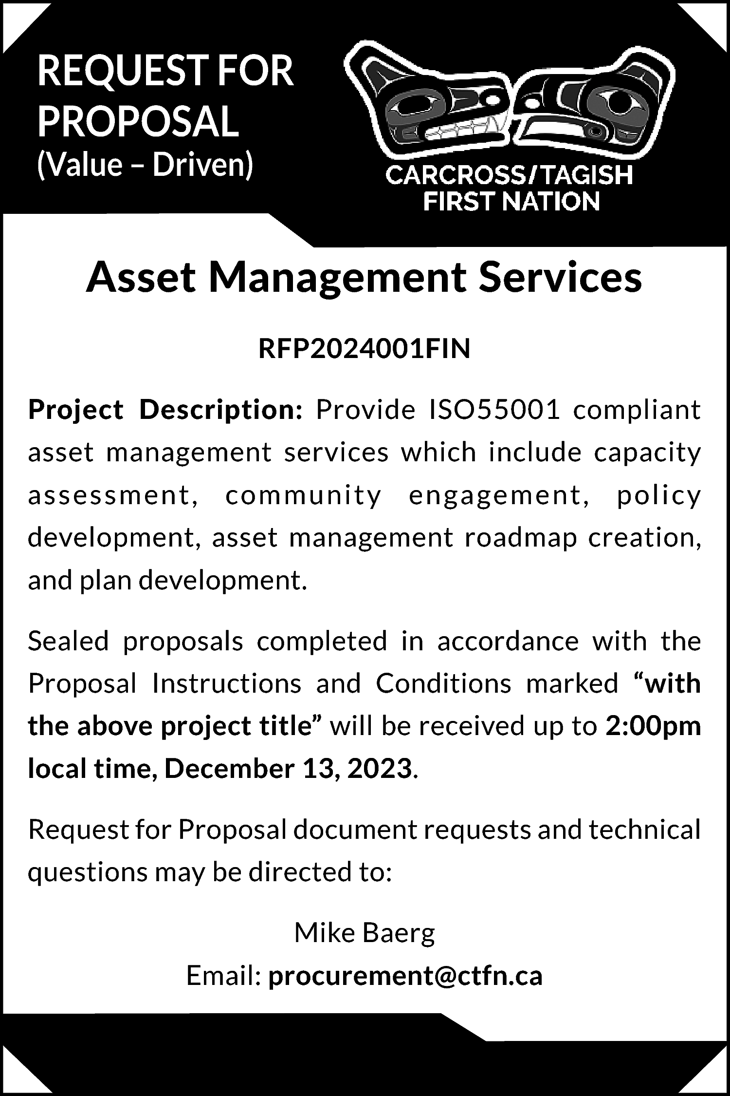 REQUEST FOR <br>PROPOSAL <br>(Value –  REQUEST FOR  PROPOSAL  (Value – Driven)    Asset Management Services  RFP2024001FIN  Project Description: Provide ISO55001 compliant  asset management services which include capacity  assessment,    community    engagement,    policy    development, asset management roadmap creation,  and plan development.  Sealed proposals completed in accordance with the  Proposal Instructions and Conditions marked “with  the above project title” will be received up to 2:00pm  local time, December 13, 2023.  Request for Proposal document requests and technical  questions may be directed to:  Mike Baerg  Email: procurement@ctfn.ca    