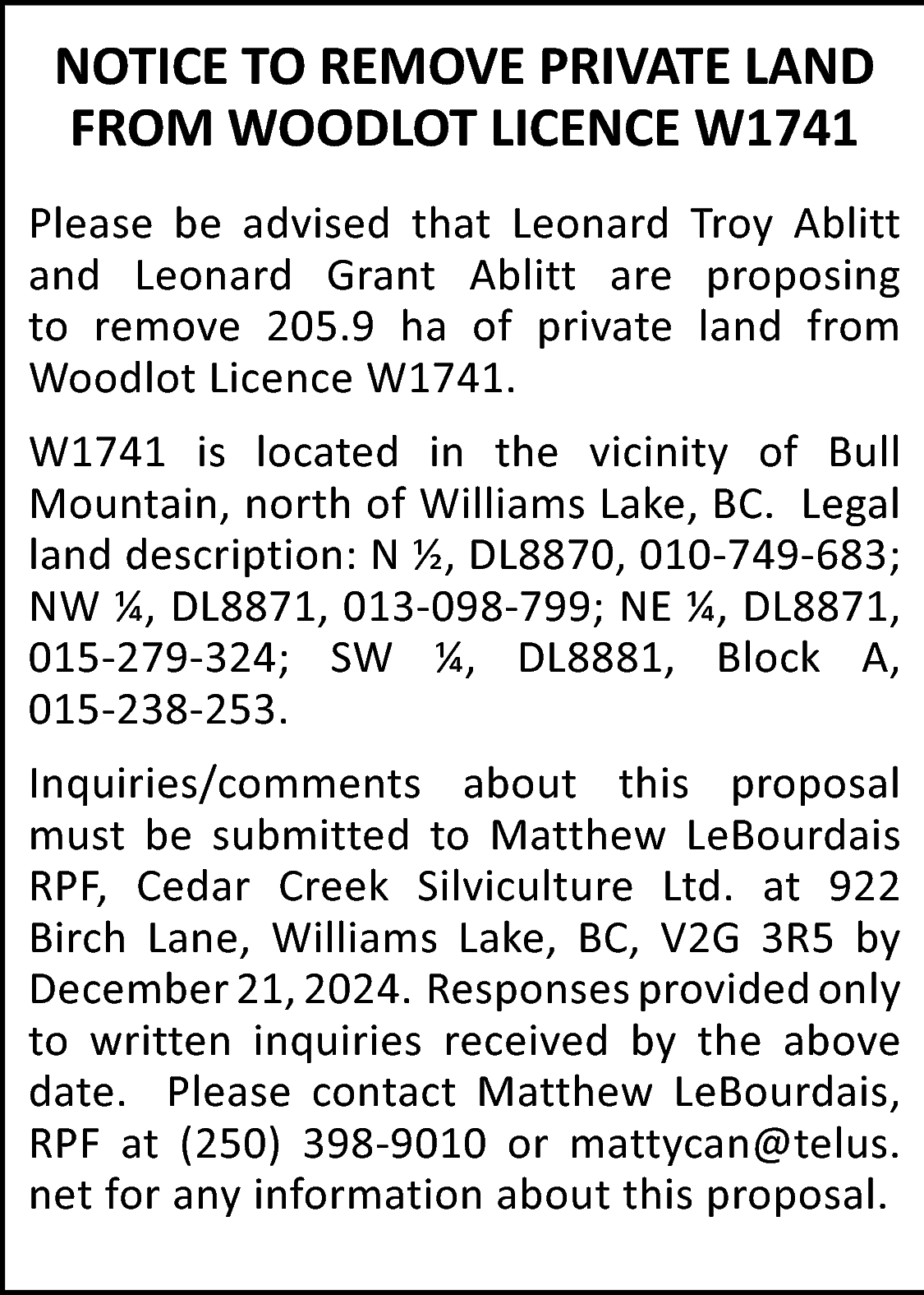 NOTICE TO REMOVE PRIVATE LAND  NOTICE TO REMOVE PRIVATE LAND  FROM WOODLOT LICENCE W1741  Please be advised that Leonard Troy Ablitt  and Leonard Grant Ablitt are proposing  to remove 205.9 ha of private land from  Woodlot Licence W1741.  W1741 is located in the vicinity of Bull  Mountain, north of Williams Lake, BC. Legal  land description: N ½, DL8870, 010-749-683;  NW ¼, DL8871, 013-098-799; NE ¼, DL8871,  015-279-324; SW ¼, DL8881, Block A,  015-238-253.  Inquiries/comments about this proposal  must be submitted to Matthew LeBourdais  RPF, Cedar Creek Silviculture Ltd. at 922  Birch Lane, Williams Lake, BC, V2G 3R5 by  December 21, 2024. Responses provided only  to written inquiries received by the above  date. Please contact Matthew LeBourdais,  RPF at (250) 398-9010 or mattycan@telus.  net for any information about this proposal.    