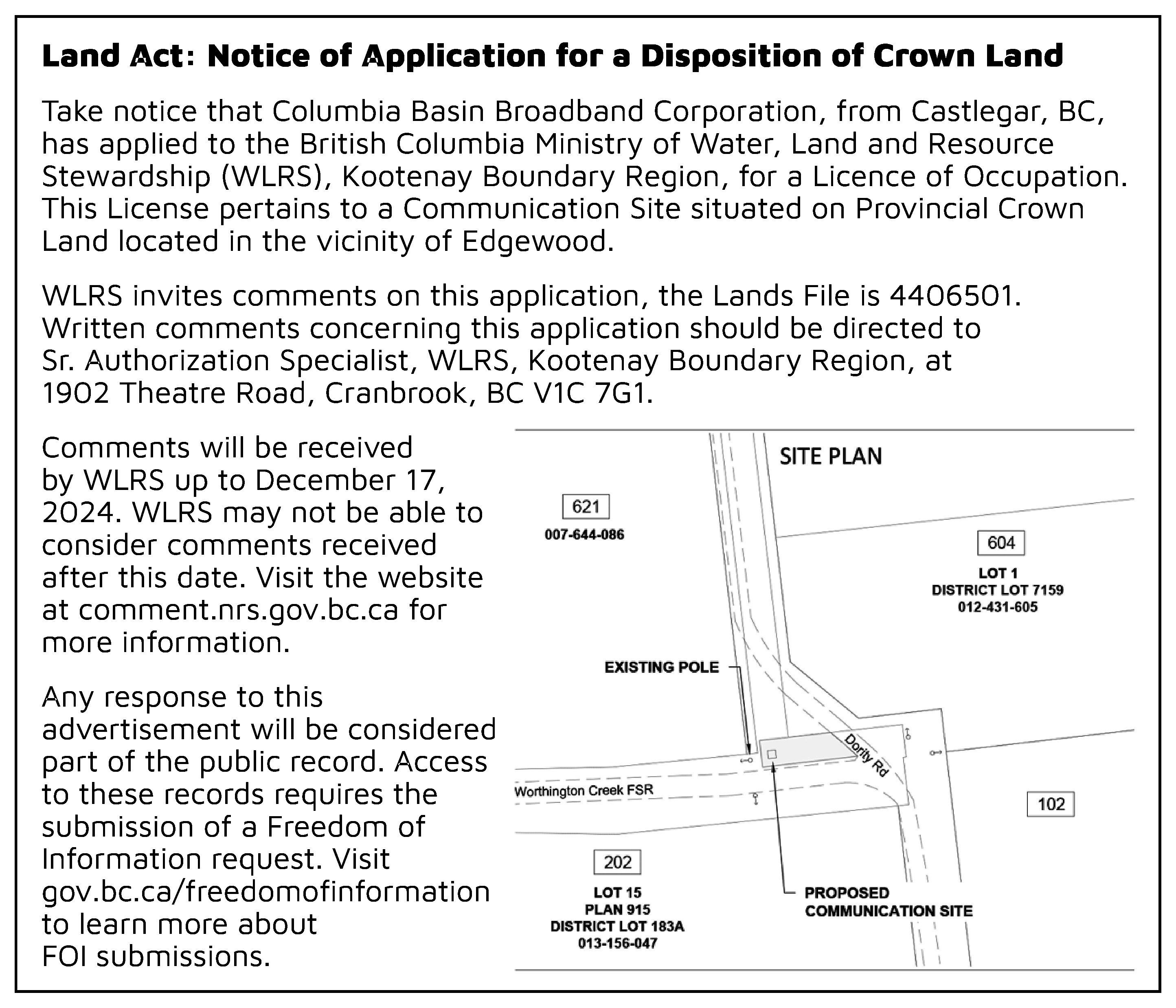 Land Act: Notice of Application  Land Act: Notice of Application for a Disposition of Crown Land  Take notice that Columbia Basin Broadband Corporation, from Castlegar, BC,  has applied to the British Columbia Ministry of Water, Land and Resource  Stewardship (WLRS), Kootenay Boundary Region, for a Licence of Occupation.  This License pertains to a Communication Site situated on Provincial Crown  Land located in the vicinity of Edgewood.  WLRS invites comments on this application, the Lands File is 4406501.  Written comments concerning this application should be directed to  Sr. Authorization Specialist, WLRS, Kootenay Boundary Region, at  1902 Theatre Road, Cranbrook, BC V1C 7G1.  Comments will be received  by WLRS up to December 17,  2024. WLRS may not be able to  consider comments received  after this date. Visit the website  at comment.nrs.gov.bc.ca for  more information.  Any response to this  advertisement will be considered  part of the public record. Access  to these records requires the  submission of a Freedom of  Information request. Visit  gov.bc.ca/freedomofinformation  to learn more about  FOI submissions.  https://www2.gov.bc.ca/gov/content/governments/about-the-bc-government/open-government/open-information/freedom-of-information    