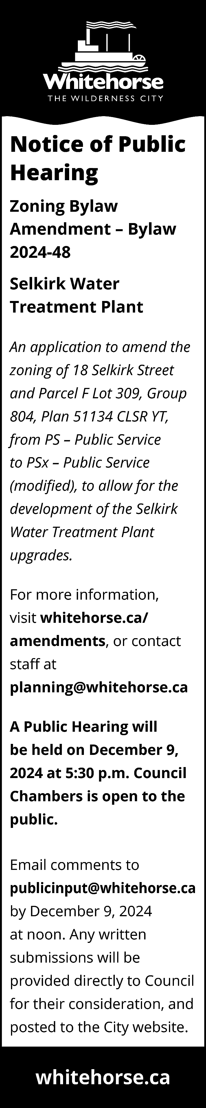 Notice of Public <br>Hearing <br>Zoning  Notice of Public  Hearing  Zoning Bylaw  Amendment – Bylaw  2024-48  Selkirk Water  Treatment Plant  An application to amend the  zoning of 18 Selkirk Street  and Parcel F Lot 309, Group  804, Plan 51134 CLSR YT,  from PS – Public Service  to PSx – Public Service  (modified), to allow for the  development of the Selkirk  Water Treatment Plant  upgrades.  For more information,  visit whitehorse.ca/  amendments, or contact  staff at  planning@whitehorse.ca  A Public Hearing will  be held on December 9,  2024 at 5:30 p.m. Council  Chambers is open to the  public.  Email comments to  publicinput@whitehorse.ca  by December 9, 2024  at noon. Any written  submissions will be  provided directly to Council  for their consideration, and  posted to the City website.    whitehorse.ca    