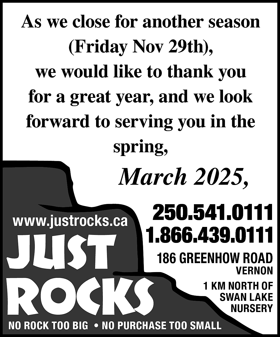 As we close for another  As we close for another season  (Friday Nov 29th),  we would like to thank you  for a great year, and we look  forward to serving you in the  spring,    March 2025,  www.justrocks.ca    JUST    250.541.0111  1.866.439.0111    ROCKS    186 GREENHOW ROAD    VERNON  1 KM NORTH OF  SWAN LAKE  NURSERY    NO ROCK TOO BIG • NO PURCHASE TOO SMALL    