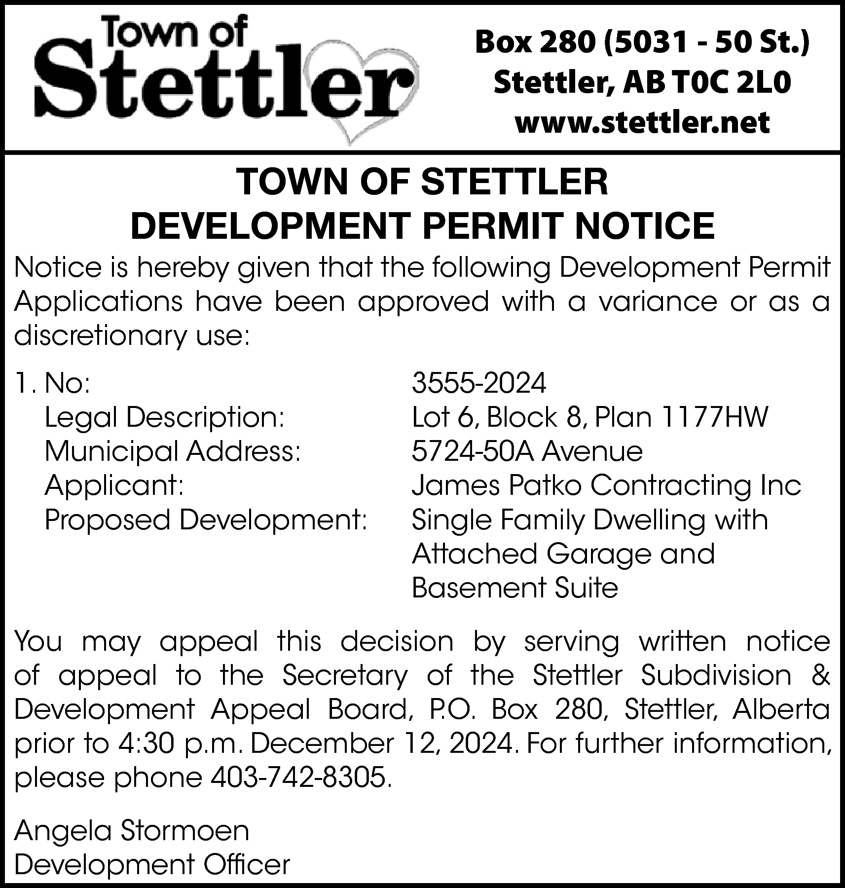 Box 280 (5031 - 50  Box 280 (5031 - 50 St.)  Stettler, AB T0C 2L0  www.stettler.net    TOWN OF STETTLER  DEVELOPMENT PERMIT NOTICE    Notice is hereby given that the following Development Permit  Applications have been approved with a variance or as a  discretionary use:  1. No:  Legal Description:  Municipal Address:  Applicant:  Proposed Development:    3555-2024  Lot 6, Block 8, Plan 1177HW  5724-50A Avenue  James Patko Contracting Inc  Single Family Dwelling with  Attached Garage and  Basement Suite    You may appeal this decision by serving written notice  of appeal to the Secretary of the Stettler Subdivision &  Development Appeal Board, P.O. Box 280, Stettler, Alberta  prior to 4:30 p.m. December 12, 2024. For further information,  please phone 403-742-8305.  Angela Stormoen  Development Officer    