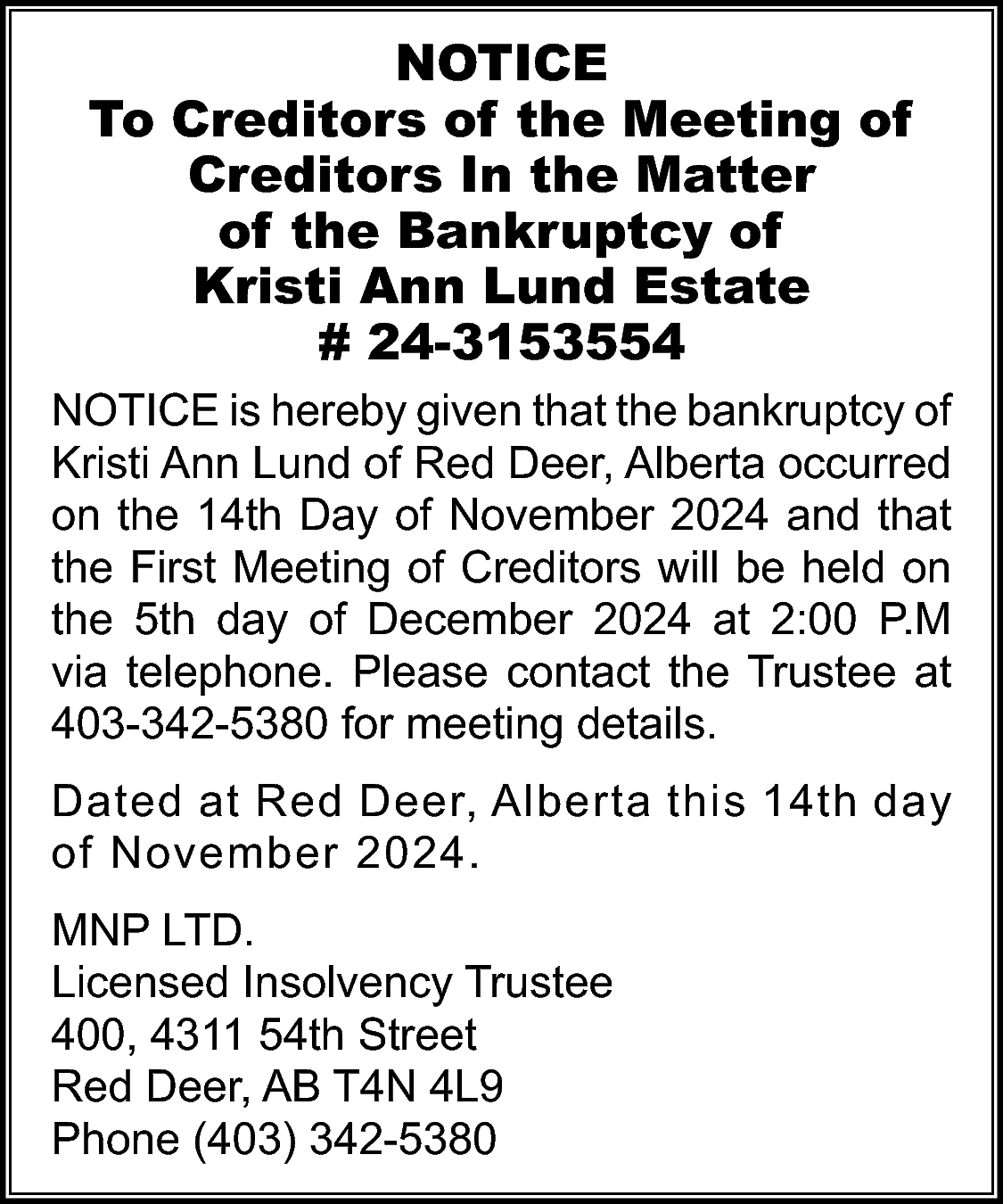 NOTICE <br>To Creditors of the  NOTICE  To Creditors of the Meeting of  Creditors In the Matter  of the Bankruptcy of  Kristi Ann Lund Estate  # 24-3153554  NOTICE is hereby given that the bankruptcy of  Kristi Ann Lund of Red Deer, Alberta occurred  on the 14th Day of November 2024 and that  the First Meeting of Creditors will be held on  the 5th day of December 2024 at 2:00 P.M  via telephone. Please contact the Trustee at  403-342-5380 for meeting details.  Dated at Red Deer, Alberta this 14th day  of November 2024.  MNP LTD.  Licensed Insolvency Trustee  400, 4311 54th Street  Red Deer, AB T4N 4L9  Phone (403) 342-5380    