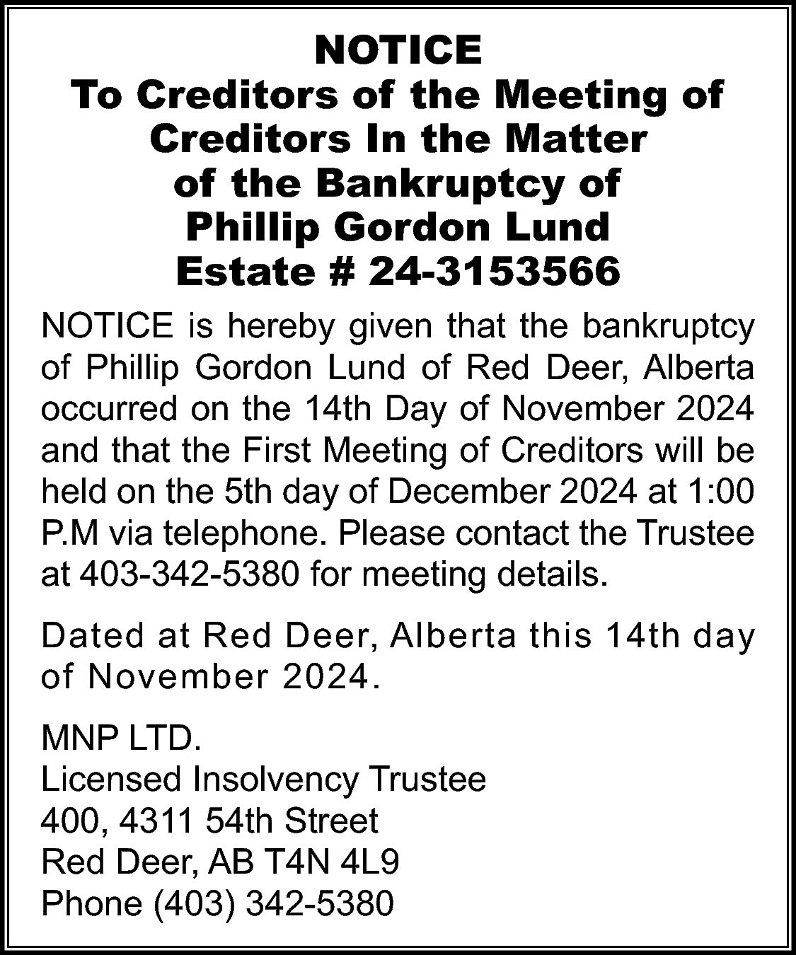 NOTICE <br>To Creditors of the  NOTICE  To Creditors of the Meeting of  Creditors In the Matter  of the Bankruptcy of  Phillip Gordon Lund  Estate # 24-3153566  NOTICE is hereby given that the bankruptcy  of Phillip Gordon Lund of Red Deer, Alberta  occurred on the 14th Day of November 2024  and that the First Meeting of Creditors will be  held on the 5th day of December 2024 at 1:00  P.M via telephone. Please contact the Trustee  at 403-342-5380 for meeting details.  Dated at Red Deer, Alberta this 14th day  of November 2024.  MNP LTD.  Licensed Insolvency Trustee  400, 4311 54th Street  Red Deer, AB T4N 4L9  Phone (403) 342-5380    