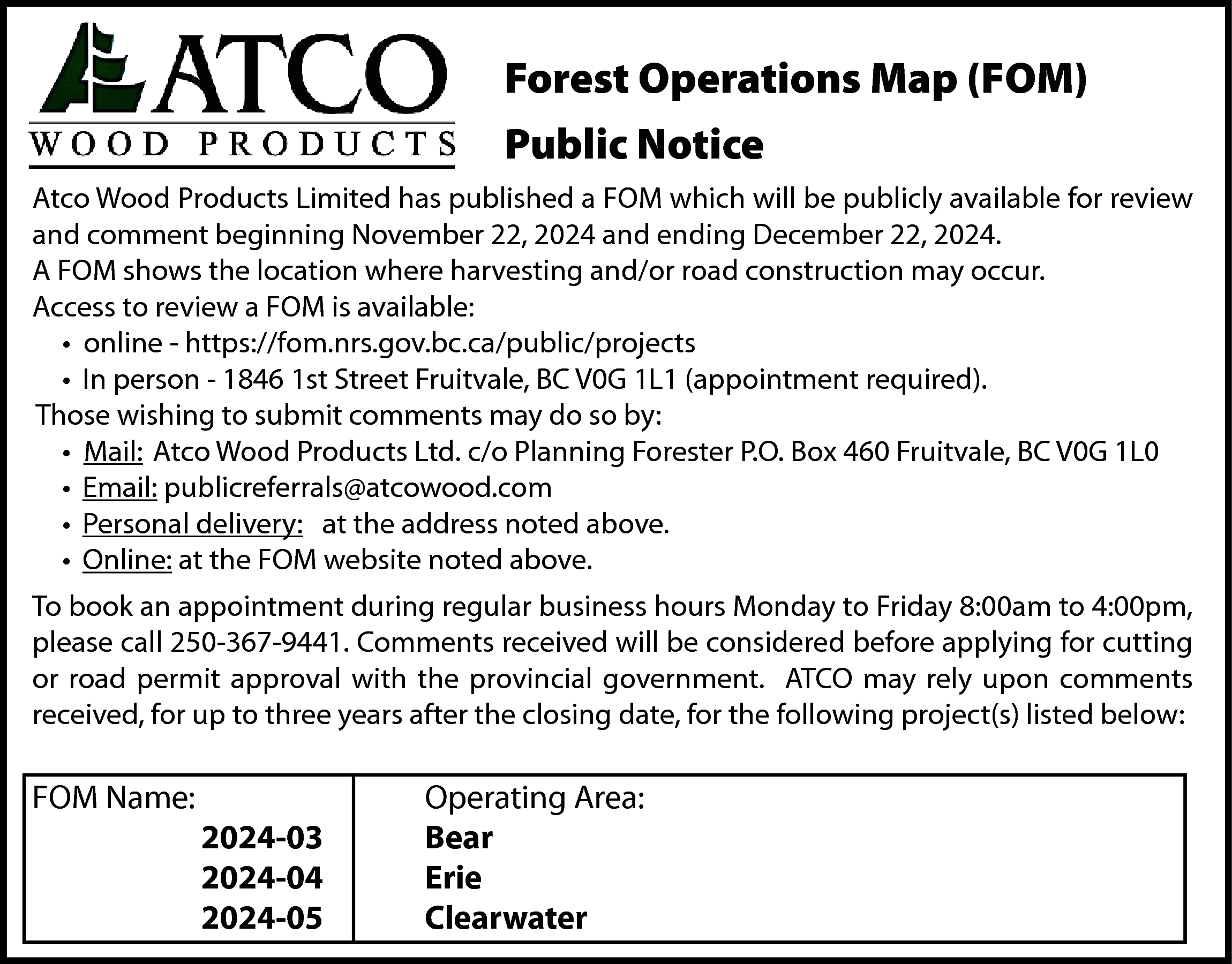 Forest Operations Map (FOM) <br>Public  Forest Operations Map (FOM)  Public Notice  Atco Wood Products Limited has published a FOM which will be publicly available for review  and comment beginning November 22, 2024 and ending December 22, 2024.  A FOM shows the location where harvesting and/or road construction may occur.  Access to review a FOM is available:  • online - https://fom.nrs.gov.bc.ca/public/projects  • In person - 1846 1st Street Fruitvale, BC V0G 1L1 (appointment required).  Those wishing to submit comments may do so by:  • Mail: Atco Wood Products Ltd. c/o Planning Forester P.O. Box 460 Fruitvale, BC V0G 1L0  • Email: publicreferrals@atcowood.com  • Personal delivery: at the address noted above.  • Online: at the FOM website noted above.  To book an appointment during regular business hours Monday to Friday 8:00am to 4:00pm,  please call 250-367-9441. Comments received will be considered before applying for cutting  or road permit approval with the provincial government. ATCO may rely upon comments  received, for up to three years after the closing date, for the following project(s) listed below:    FOM Name:    2024-03  2024-04  2024-05    Operating Area:  Bear  Erie  Clearwater    