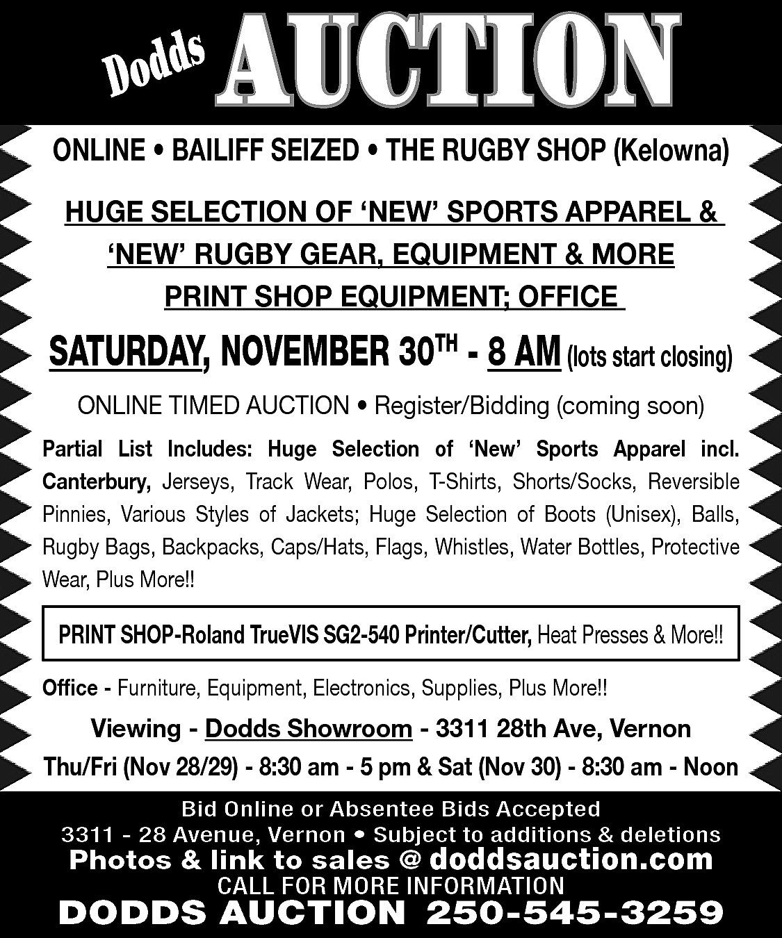 s <br>Dodd <br> <br>AUCTION <br>  s  Dodd    AUCTION    ONLINE • BAILIFF SEIZED • THE RUGBY SHOP (Kelowna)  HUGE SELECTION OF ‘NEW’ SPORTS APPAREL &  ‘NEW’ RUGBY GEAR, EQUIPMENT & MORE  PRINT SHOP EQUIPMENT; OFFICE    SATURDAY, NOVEMBER 30TH - 8 AM (lots start closing)  ONLINE TIMED AUCTION • Register/Bidding (coming soon)  Partial List Includes: Huge Selection of ‘New’ Sports Apparel incl.  Canterbury, Jerseys, Track Wear, Polos, T-Shirts, Shorts/Socks, Reversible  Pinnies, Various Styles of Jackets; Huge Selection of Boots (Unisex), Balls,  Rugby Bags, Backpacks, Caps/Hats, Flags, Whistles, Water Bottles, Protective  Wear, Plus More!!    PRINT SHOP-Roland TrueVIS SG2-540 Printer/Cutter, Heat Presses & More!!  Office - Furniture, Equipment, Electronics, Supplies, Plus More!!    Viewing - Dodds Showroom - 3311 28th Ave, Vernon  Thu/Fri (Nov 28/29) - 8:30 am - 5 pm & Sat (Nov 30) - 8:30 am - Noon  Bid Online or Absentee Bids Accepted  3311 - 28 Avenue, Vernon • Subject to additions & deletions    Photos & link to sales @ doddsauction.com  CALL FOR MORE INFORMATION    DODDS AUCTION 250-545-3259    