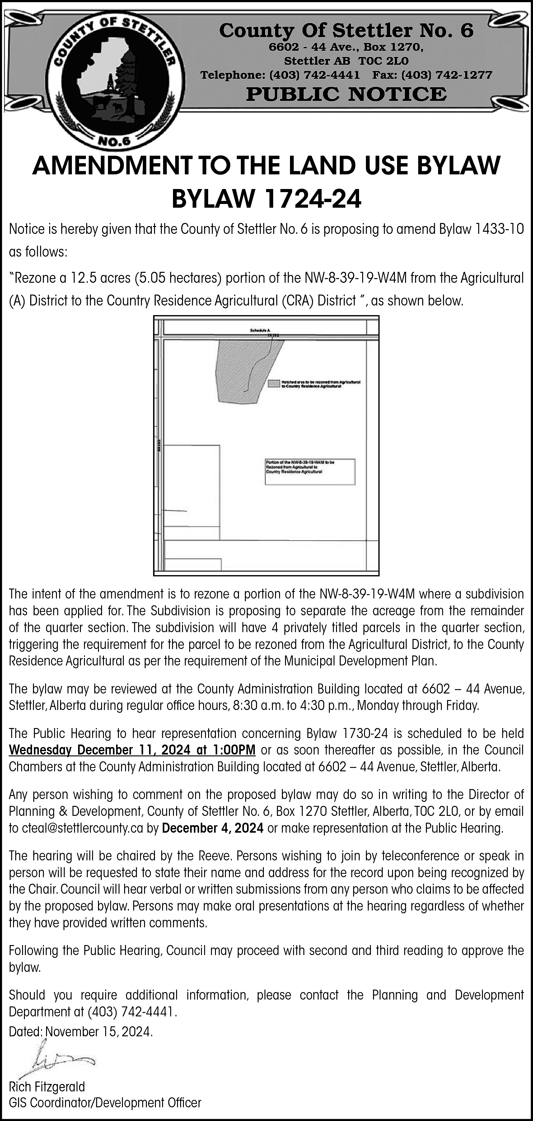 County Of Stettler No. 6  County Of Stettler No. 6    6602 - 44 Ave., Box 1270,  Stettler AB T0C 2L0  Telephone: (403) 742-4441 Fax: (403) 742-1277    PUBLIC NOTICE    AMENDMENT TO THE LAND USE BYLAW  BYLAW 1724-24  Notice is hereby given that the County of Stettler No. 6 is proposing to amend Bylaw 1433-10  as follows:  “Rezone a 12.5 acres (5.05 hectares) portion of the NW-8-39-19-W4M from the Agricultural  (A) District to the Country Residence Agricultural (CRA) District ”, as shown below.    The intent of the amendment is to rezone a portion of the NW-8-39-19-W4M where a subdivision  has been applied for. The Subdivision is proposing to separate the acreage from the remainder  of the quarter section. The subdivision will have 4 privately titled parcels in the quarter section,  triggering the requirement for the parcel to be rezoned from the Agricultural District, to the County  Residence Agricultural as per the requirement of the Municipal Development Plan.  The bylaw may be reviewed at the County Administration Building located at 6602 – 44 Avenue,  Stettler, Alberta during regular office hours, 8:30 a.m. to 4:30 p.m., Monday through Friday.  The Public Hearing to hear representation concerning Bylaw 1730-24 is scheduled to be held  Wednesday December 11, 2024 at 1:00PM or as soon thereafter as possible, in the Council  Chambers at the County Administration Building located at 6602 – 44 Avenue, Stettler, Alberta.  Any person wishing to comment on the proposed bylaw may do so in writing to the Director of  Planning & Development, County of Stettler No. 6, Box 1270 Stettler, Alberta, T0C 2L0, or by email  to cteal@stettlercounty.ca by December 4, 2024 or make representation at the Public Hearing.  The hearing will be chaired by the Reeve. Persons wishing to join by teleconference or speak in  person will be requested to state their name and address for the record upon being recognized by  the Chair. Council will hear verbal or written submissions from any person who claims to be affected  by the proposed bylaw. Persons may make oral presentations at the hearing regardless of whether  they have provided written comments.  Following the Public Hearing, Council may proceed with second and third reading to approve the  bylaw.  Should you require additional information, please contact the Planning and Development  Department at (403) 742-4441.  Dated: November 15, 2024.    Rich Fitzgerald  GIS Coordinator/Development Officer    