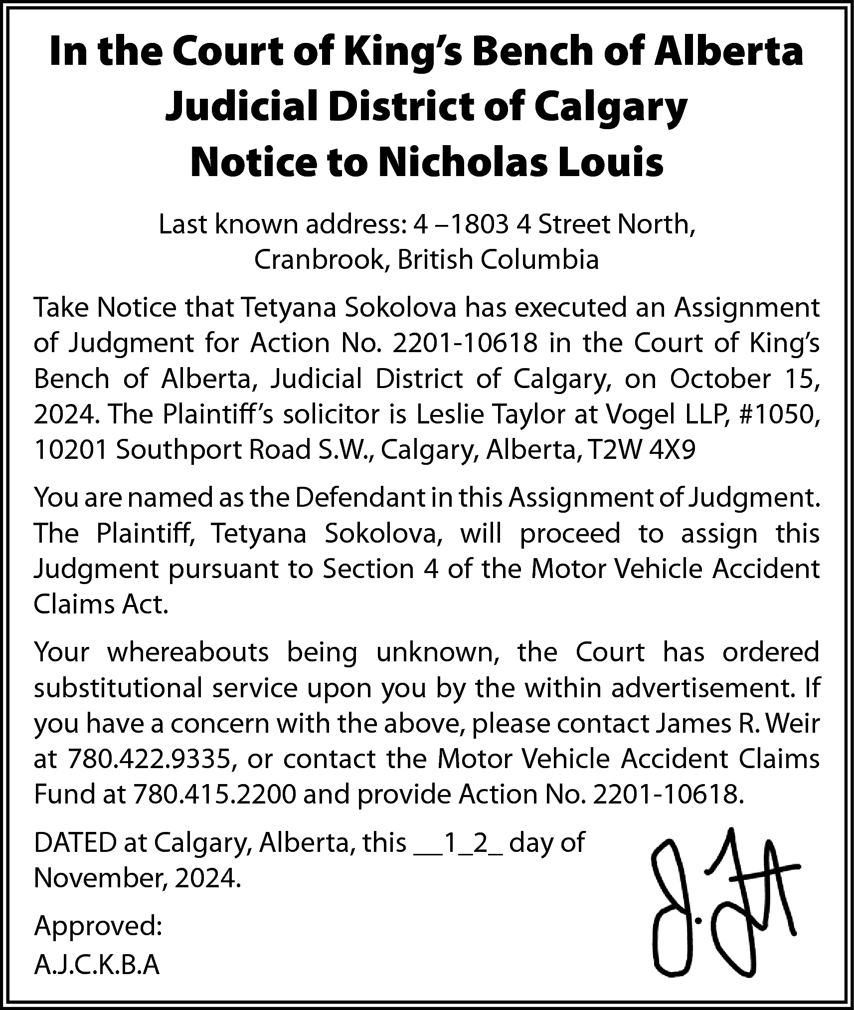 In the Court of King’s  In the Court of King’s Bench of Alberta  Judicial District of Calgary  Notice to Nicholas Louis  Last known address: 4 –1803 4 Street North,  Cranbrook, British Columbia  Take Notice that Tetyana Sokolova has executed an Assignment  of Judgment for Action No. 2201-10618 in the Court of King’s  Bench of Alberta, Judicial District of Calgary, on October 15,  2024. The Plaintiff’s solicitor is Leslie Taylor at Vogel LLP, #1050,  10201 Southport Road S.W., Calgary, Alberta, T2W 4X9  You are named as the Defendant in this Assignment of Judgment.  The Plaintiff, Tetyana Sokolova, will proceed to assign this  Judgment pursuant to Section 4 of the Motor Vehicle Accident  Claims Act.  Your whereabouts being unknown, the Court has ordered  substitutional service upon you by the within advertisement. If  you have a concern with the above, please contact James R. Weir  at 780.422.9335, or contact the Motor Vehicle Accident Claims  Fund at 780.415.2200 and provide Action No. 2201-10618.  DATED at Calgary, Alberta, this __1_2_ day of  November, 2024.  Approved:  A.J.C.K.B.A    