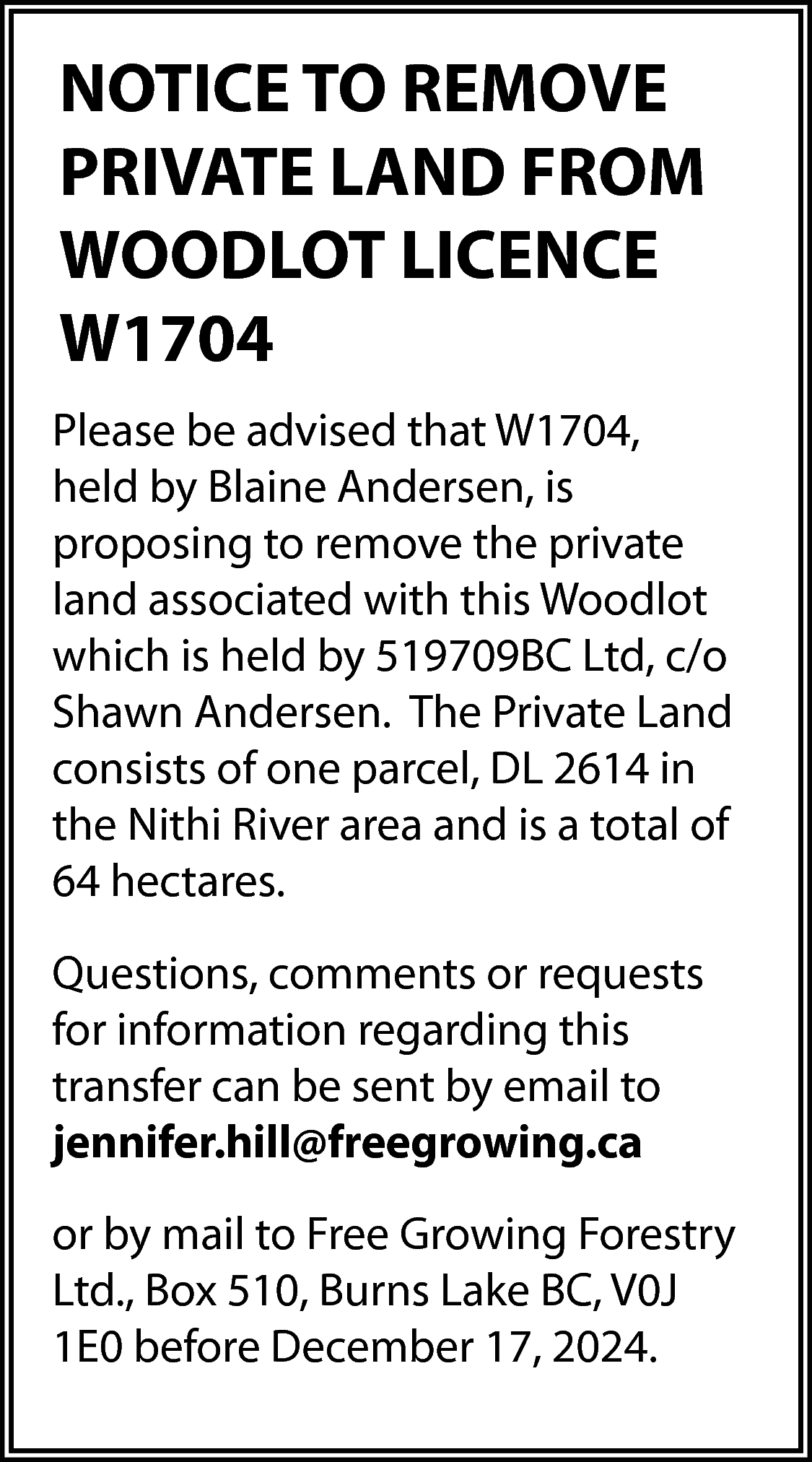 NOTICE TO REMOVE <br>PRIVATE LAND  NOTICE TO REMOVE  PRIVATE LAND FROM  WOODLOT LICENCE  W1704  Please be advised that W1704,  held by Blaine Andersen, is  proposing to remove the private  land associated with this Woodlot  which is held by 519709BC Ltd, c/o  Shawn Andersen. The Private Land  consists of one parcel, DL 2614 in  the Nithi River area and is a total of  64 hectares.  Questions, comments or requests  for information regarding this  transfer can be sent by email to  jennifer.hill@freegrowing.ca  or by mail to Free Growing Forestry  Ltd., Box 510, Burns Lake BC, V0J  1E0 before December 17, 2024.    