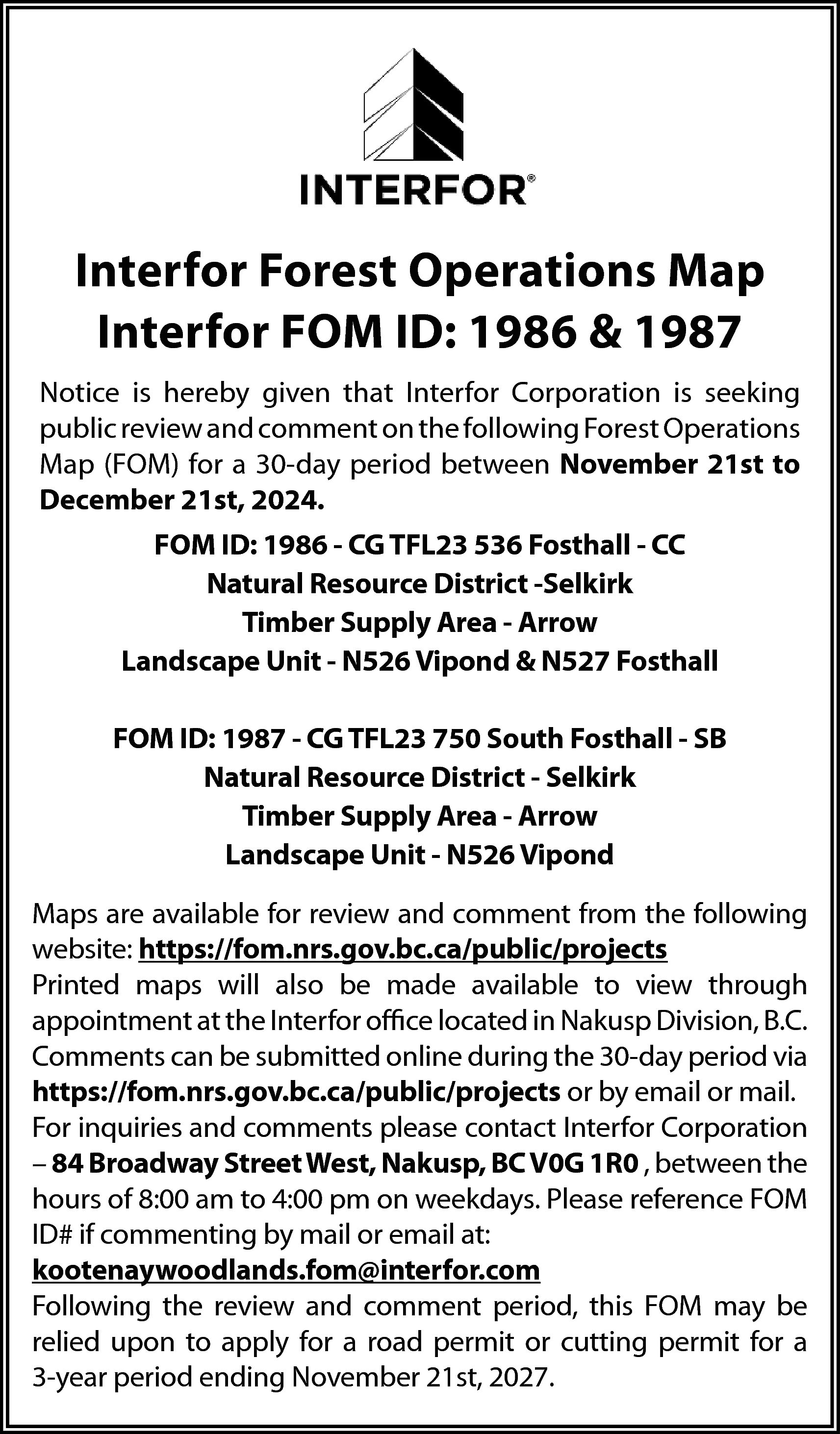 Interfor <br>Forest <br>Operations <br>Interfor <br>Forest  Interfor  Forest  Operations  Interfor  Forest Operations  MapMap  Interfor  FOM ID:  & 1987  Interfor  FOM  ID:1986  1986  & 1987    Notice is hereby given that Interfor Corporation is seeking pub  Notice is hereby given that Interfor Corporation is seeking  review and comment on the following Forest Operations Map (FOM  public review and comment on the following Forest  Operations  for  a 30-day period between November 21st to December 21  Map (FOM) for a 30-day period between November 21st to  20December  24.  21st, 2024.  FOM ID: 1986 - CG TFL23 536 Fosthall - CC  FOM ID: 1986 - CG TFL23 536 Fosthall - CC  Natural Resource District -Selkirk  N  atural Resource District -Selkirk  Timber Supply Area - Arrow  Timber Supply Area - Arrow  Landscape Unit - N526 Vipond & N527 Fosthall    Landscape Unit - N526 Vipond & N527 Fosthall    FOM ID: 1987 - CG TFL23 750 South Fosthall - SB  FOM Natural  ID: 1987Resource  - CG TFLDistrict  23 750 S-oSelkirk  uth Fosthall - SB  N  a  t  u  r  a  l  R  e  s  o  u  r  c  e  D  i  s  t  r  i  c  t  Selkirk  Timber Supply Area - Arrow  T  i  m  b  e  r  S  u  p  p  l  y  A  r  e  a  A  r  r  ow  Landscape Unit - N526 Vipond    Landscape Unit - N526 Vipond    Maps are available for review and comment from the following  website: https://fom.nrs.gov.bc.ca/public/projects  Maps  aremaps  available  for review  andavailable  comment  followi  Printed  will also  be made  to from  view the  through  appointment  website:  htt  ttp  psat  ://the  fomInterfor  .nrs.gooffice  v.bc.clocated  a/publicin/pNakusp  rojectsDivision, B.C.  Comments  can be  during  the 30-day  via  Printed  maps  willsubmitted  also beonline  made  available  to period  view throu  https://fom.nrs.gov.bc.ca/public/projects  or  by  email  or  mail.  appointment at the Interfor office located in Nakusp Division, B.C  For inquiriescan  andbecomments  please  contact  Interfor  Corporation  Comments  submitted  online  during  the 30-day  period v  –  84  Broadway  Street  West,  Nakusp,  BC  V0G  1R0  ,  between  the  htt  ttp  ps://fom.nrs.gov.bc.ca/public/projects or by email or mail.  hours of 8:00 am to 4:00 pm on weekdays. Please reference FOM  For inquiries and comments please contact Interfor Corporation  ID# if commenting by mail or email at:  84 Broadway Street West, Nakusp, BC V0G 1R0 , between the hou  kootenaywoodlands.fom@interfor.com  ofFollowing  8:00 am the  to 4:00  pmand  on comment  weekdays.period,  Pleasethis  reference  FOM  review  FOM may  beID#  commenting  by  mail  or  email  relied upon to apply for a road permit or cutting permit for a a  k3-year  ootenaperiod  ywoodending  lands.fNovember  om@interf21st,  or.co2027.  m    Following the review and comment period, this FOM may be relie    