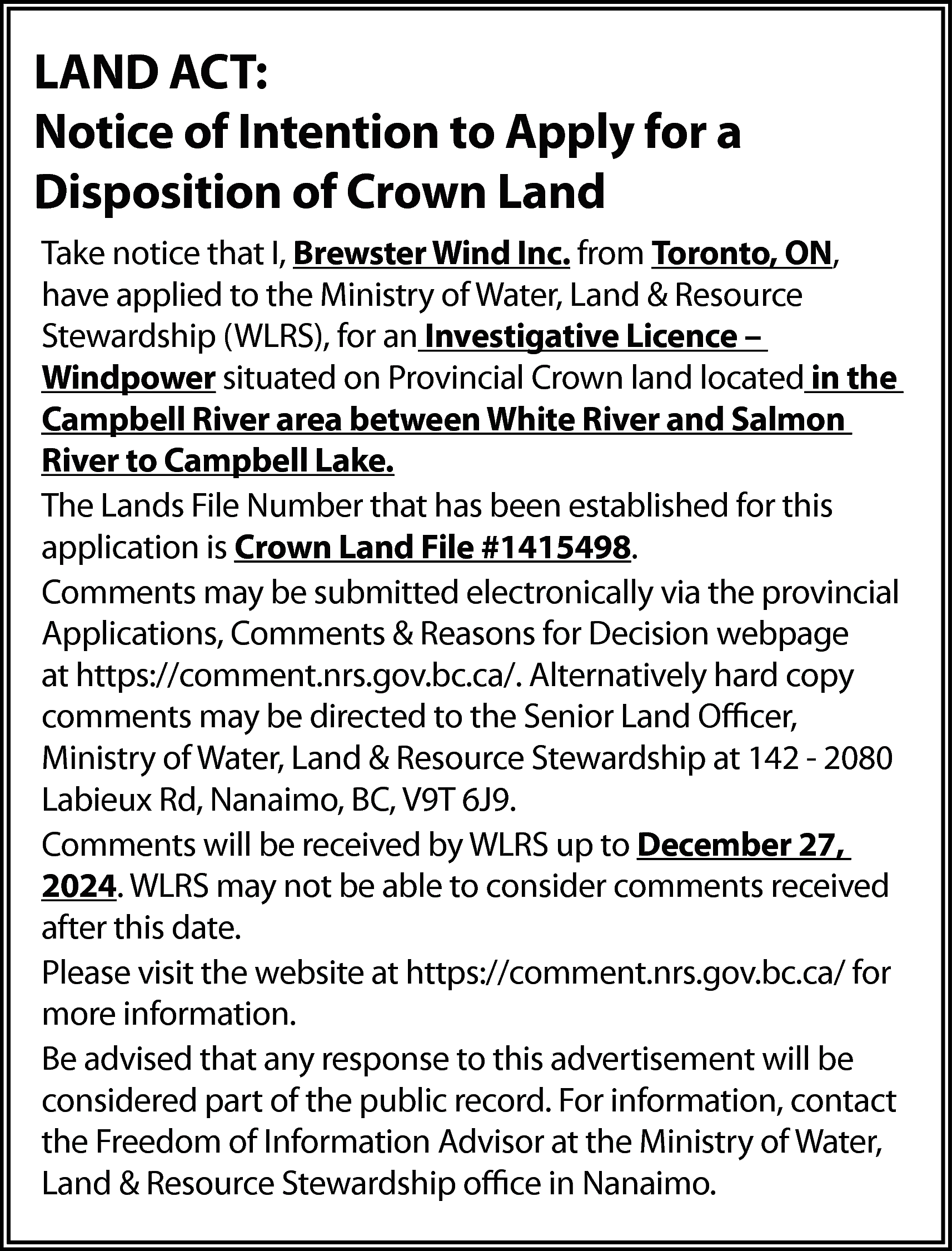 LAND ACT: <br>Notice of Intention  LAND ACT:  Notice of Intention to Apply for a  Disposition of Crown Land  Take notice that I, Brewster Wind Inc. from Toronto, ON,  have applied to the Ministry of Water, Land & Resource  Stewardship (WLRS), for an Investigative Licence –  Windpower situated on Provincial Crown land located in the  Campbell River area between White River and Salmon  River to Campbell Lake.  The Lands File Number that has been established for this  application is Crown Land File #1415498.  Comments may be submitted electronically via the provincial  Applications, Comments & Reasons for Decision webpage  at https://comment.nrs.gov.bc.ca/. Alternatively hard copy  comments may be directed to the Senior Land Officer,  Ministry of Water, Land & Resource Stewardship at 142 - 2080  Labieux Rd, Nanaimo, BC, V9T 6J9.  Comments will be received by WLRS up to December 27,  2024. WLRS may not be able to consider comments received  after this date.  Please visit the website at https://comment.nrs.gov.bc.ca/ for  more information.  Be advised that any response to this advertisement will be  considered part of the public record. For information, contact  the Freedom of Information Advisor at the Ministry of Water,  Land & Resource Stewardship office in Nanaimo.    