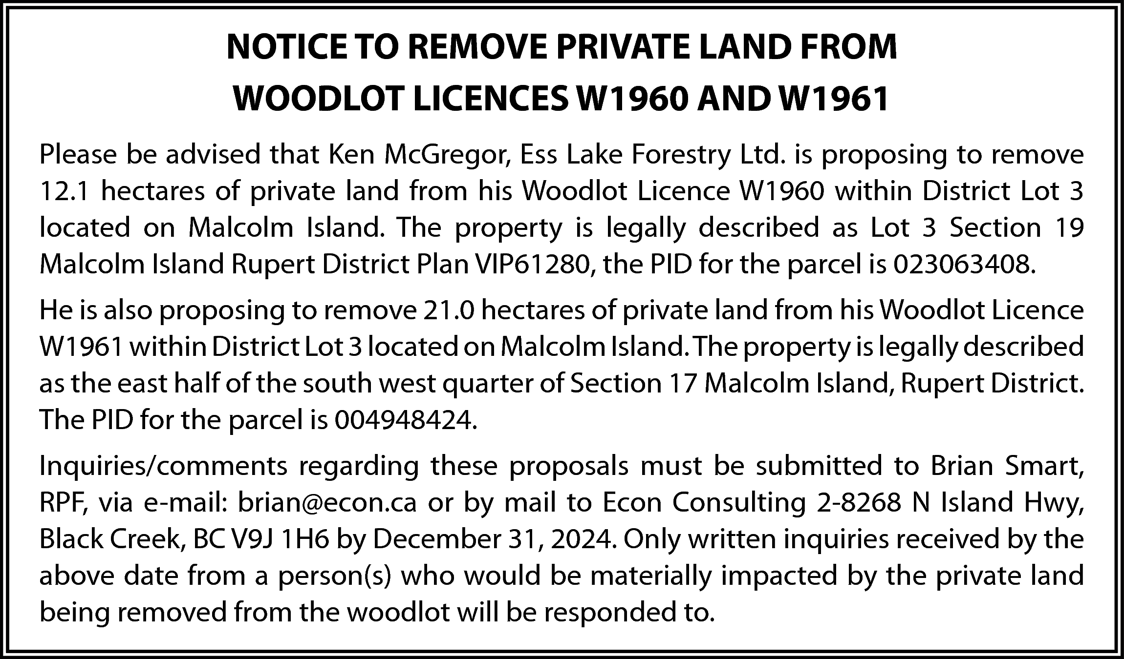 NOTICE TO REMOVE PRIVATE LAND  NOTICE TO REMOVE PRIVATE LAND FROM  WOODLOT LICENCES W1960 AND W1961  Please be advised that Ken McGregor, Ess Lake Forestry Ltd. is proposing to remove  12.1 hectares of private land from his Woodlot Licence W1960 within District Lot 3  located on Malcolm Island. The property is legally described as Lot 3 Section 19  Malcolm Island Rupert District Plan VIP61280, the PID for the parcel is 023063408.  He is also proposing to remove 21.0 hectares of private land from his Woodlot Licence  W1961 within District Lot 3 located on Malcolm Island. The property is legally described  as the east half of the south west quarter of Section 17 Malcolm Island, Rupert District.  The PID for the parcel is 004948424.  Inquiries/comments regarding these proposals must be submitted to Brian Smart,  RPF, via e-mail: brian@econ.ca or by mail to Econ Consulting 2-8268 N Island Hwy,  Black Creek, BC V9J 1H6 by December 31, 2024. Only written inquiries received by the  above date from a person(s) who would be materially impacted by the private land  being removed from the woodlot will be responded to.    