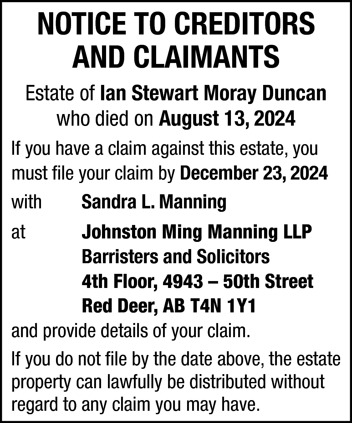 NOTICE TO CREDITORS <br>AND CLAIMANTS  NOTICE TO CREDITORS  AND CLAIMANTS  Estate of Ian Stewart Moray Duncan  who died on August 13, 2024  If you have a claim against this estate, you  must file your claim by December 23, 2024  with  Sandra L. Manning  at    Johnston Ming Manning LLP  Barristers and Solicitors  4th Floor, 4943 – 50th Street  Red Deer, AB T4N 1Y1  and provide details of your claim.  If you do not file by the date above, the estate  property can lawfully be distributed without  regard to any claim you may have.    