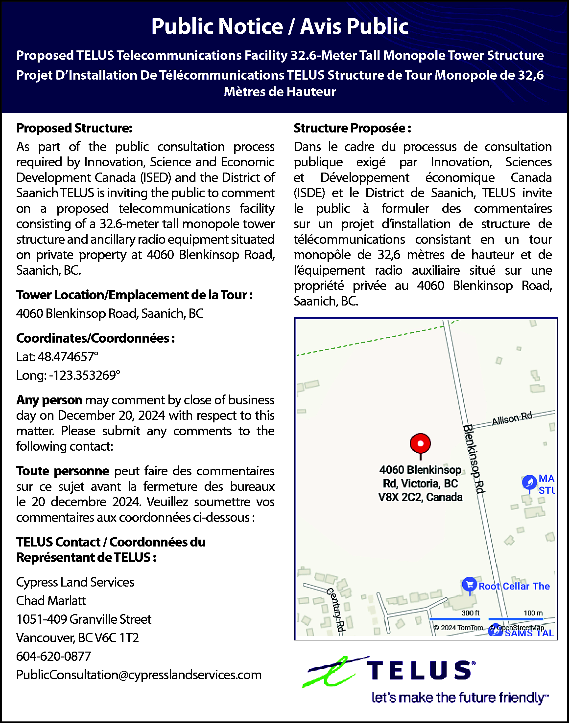 Public Notice / Avis Public  Public Notice / Avis Public  Proposed TELUS Telecommunications  Facility 32.6-Meter  Tall Monopole Tower Structure  Public Notice  / Avis Public  Projet D’Installation  De  Télécommunications  TELUS  Structure  Tour Monopole  de 32,6  Proposed TELUS Telecommunications Facility 32.6-Meter Tallde  Monopole  Tower Structure  Projet DInstallation De Télécommunications  TELUS Structure de Tour Monopole de 32,6  Mètres de Hauteur  Mètres de Hauteur    Proposed Structure:  As part of the public consultation process  Proposed  Structure:  required  by Innovation,  Science and Economic  As part of the  public consultation  required  Development  Canada  (ISED) andprocess  the District  of by  Innovation, Science and Economic Development  Saanich  TELUS is inviting the public to comment  Canada (ISED) and the District of Saanich  on aTELUS  proposed  telecommunications  facility  is inviting  the public to comment  on a  consisting  of atelecommunications  32.6-meter tall monopole  tower of  proposed  facility consisting  a 32.6-meter  tall monopole  tower structure  structure  and ancillary  radio equipment  situatedand  ancillaryproperty  radio equipment  situated onRoad,  private  on private  at 4060 Blenkinsop  property at 4060 Blenkinsop Road, Saanich, BC.  Saanich,  BC.  Tower  Location/Emplacement  de la  : :  Tower  Location/Emplacement  deTour  la Tour  Blenkinsop  Road,  Saanich,  4060 4060  Blenkinsop  Road,  Saanich,  BCBC  Coordinates/Coordonnées  Coordinates/Coordonnées  : :  Lat: 48.474657°  Lat: 48.474657°  Long: -123.353269°  Long: -123.353269°    Any person may comment by close of business    day on December  20, 2024  respect  to this  Any person  may comment  bywith  close  of business  matter.  Please submit  any with  comments  to the  day on  December  20, 2024  respect  to this  following contact:  matter.  Please submit any comments to the  Toutecontact:  personne peut faire des commentaires sur  following  ce sujet avant la fermeture des bureaux le 20    2024.  Veuillez  vos  Toutedecembre  personne  peut  fairesoumettre  des commentaires  commentaires  auxlacoordonnées  :  sur ce  sujet avant  fermetureci-dessous  des bureaux  le 20 decembre 2024. Veuillez soumettre vos  TELUS Contact / Coordonnées du  commentaires  aux coordonnées ci-dessous :  Représentant de TELUS :  Cypress  Land  Services  TELUS  Contact  / Coordonnées  du  Chad Marlatt  Représentant  de  TELUS  :  1051-409 Granville  Street  Vancouver, BC V6C 1T2    Cypress Land Services  604-620-0877  ChadPublicConsultation@cypresslandservices.com  Marlatt  1051-409 Granville Street  Vancouver, BC V6C 1T2  604-620-0877  PublicConsultation@cypresslandservices.com    Structure Proposée :  Dans le cadre du processus de consultation  Structureexigé  Proposée  publique  par :Innovation, Sciences  le cadre du processus  de consultation  etDansDéveloppement  économique  Canada  publique exigé par Innovation, Sciences et Dévelop(ISDE)  et le District de Saanich, TELUS invite  pement économique Canada (ISDE) et le District  lede public  formuler  commentaires  Saanich,à TELUS  invite des  le public  à formuler  sur  projet d’installation  structure de  de  desun  commentaires  sur un projetde  dinstallation  structure de télécommunications  en  télécommunications  consistant consistant  en un tour  un tour monopôle  32,6 mètres  de hauteur  monopôle  de 32,6demètres  de hauteur  et et  de  léquipement radio auxiliaire situé sur une  l’éde  quipement  radio  auxiliaire  situé  sur  une  propriété privée au 4060 Blenkinsop Road,  propriété  privée au 4060 Blenkinsop Road,  Saanich, BC.  Saanich, BC.    