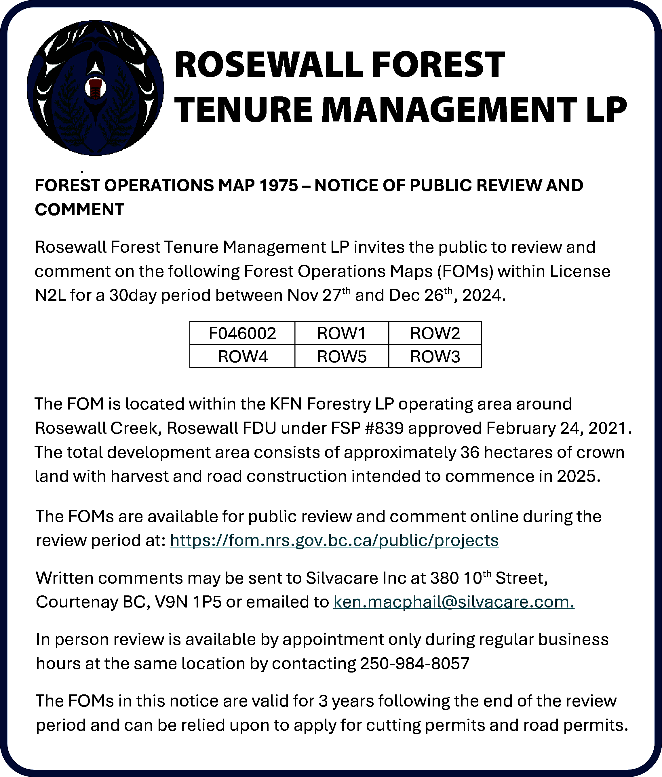 ROSEWALL <br>FOREST <br>ROSEWALL FOREST TENURE  ROSEWALL  FOREST  ROSEWALL FOREST TENURE  TENUREMANAGEMENT  MANAGEMENT  LP  LP  .  FOREST OPERATIONS MAP 1975 – NOTICE OF PUBLIC REVIEW AND  COMMENT  Rosewall Forest Tenure Management LP invites the public to review and  comment on the following Forest Operations Maps (FOMs) within License  N2L for a 30day period between Nov 27th and Dec 26th, 2024.  F046002  ROW4    ROW1  ROW5    ROW2  ROW3    The FOM is located within the KFN Forestry LP operating area around  Rosewall Creek, Rosewall FDU under FSP #839 approved February 24, 2021.  The total development area consists of approximately 36 hectares of crown  land with harvest and road construction intended to commence in 2025.  The FOMs are available for public review and comment online during the  review period at: https://fom.nrs.gov.bc.ca/public/projects  Written comments may be sent to Silvacare Inc at 380 10th Street,  Courtenay BC, V9N 1P5 or emailed to ken.macphail@silvacare.com.  In person review is available by appointment only during regular business  hours at the same location by contacting 250-984-8057  The FOMs in this notice are valid for 3 years following the end of the review  period and can be relied upon to apply for cutting permits and road permits.    