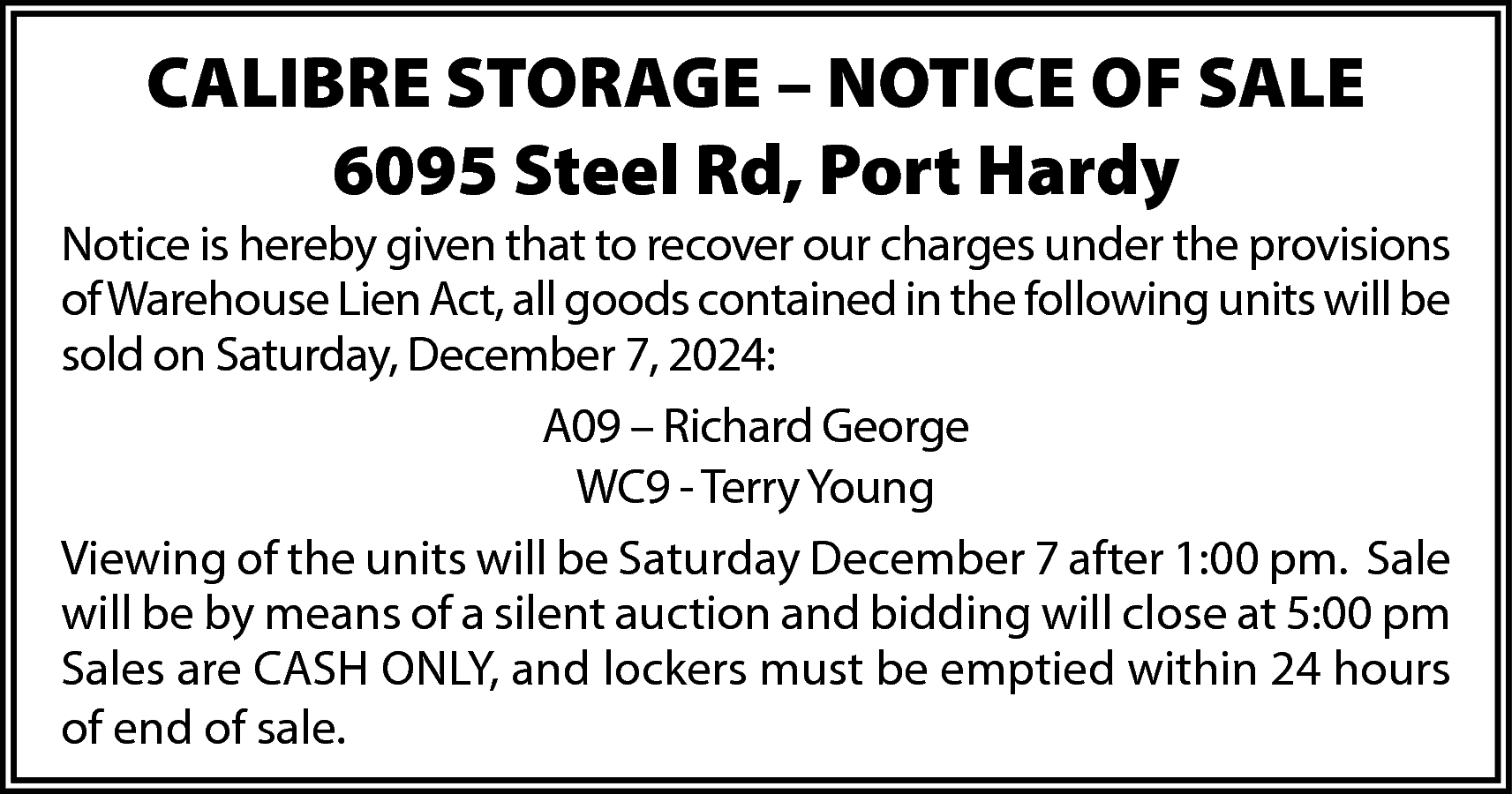 CALIBRE STORAGE – NOTICE OF  CALIBRE STORAGE – NOTICE OF SALE  6095 Steel Rd, Port Hardy  Notice is hereby given that to recover our charges under the provisions  of Warehouse Lien Act, all goods contained in the following units will be  sold on Saturday, December 7, 2024:  A09 – Richard George  WC9 - Terry Young  Viewing of the units will be Saturday December 7 after 1:00 pm. Sale  will be by means of a silent auction and bidding will close at 5:00 pm  Sales are CASH ONLY, and lockers must be emptied within 24 hours  of end of sale.    