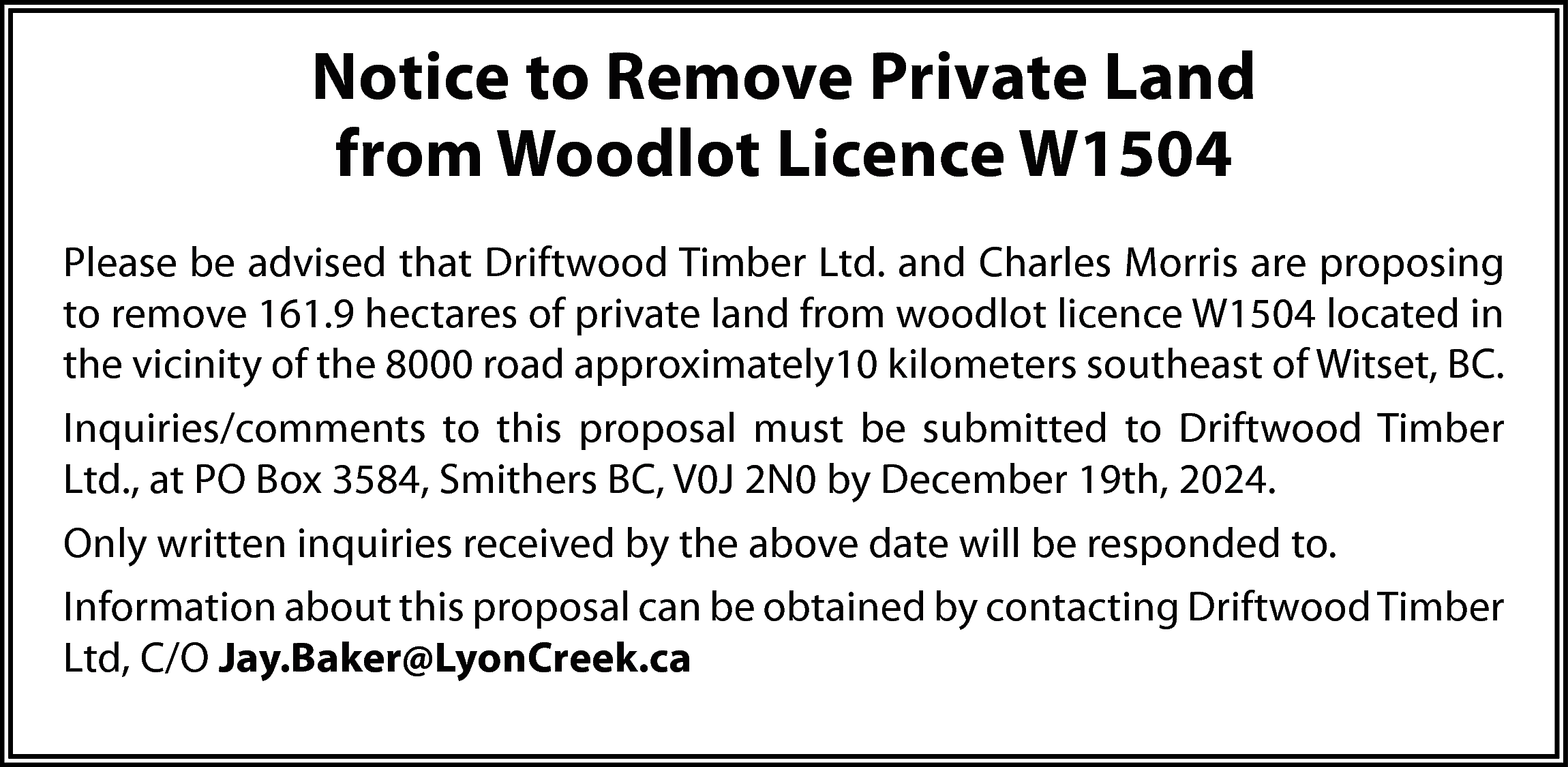 Notice to Remove Private Land  Notice to Remove Private Land  from Woodlot Licence W1504  Please be advised that Driftwood Timber Ltd. and Charles Morris are proposing  to remove 161.9 hectares of private land from woodlot licence W1504 located in  the vicinity of the 8000 road approximately10 kilometers southeast of Witset, BC.  Inquiries/comments to this proposal must be submitted to Driftwood Timber  Ltd., at PO Box 3584, Smithers BC, V0J 2N0 by December 19th, 2024.  Only written inquiries received by the above date will be responded to.  Information about this proposal can be obtained by contacting Driftwood Timber  Ltd, C/O Jay.Baker@LyonCreek.ca    