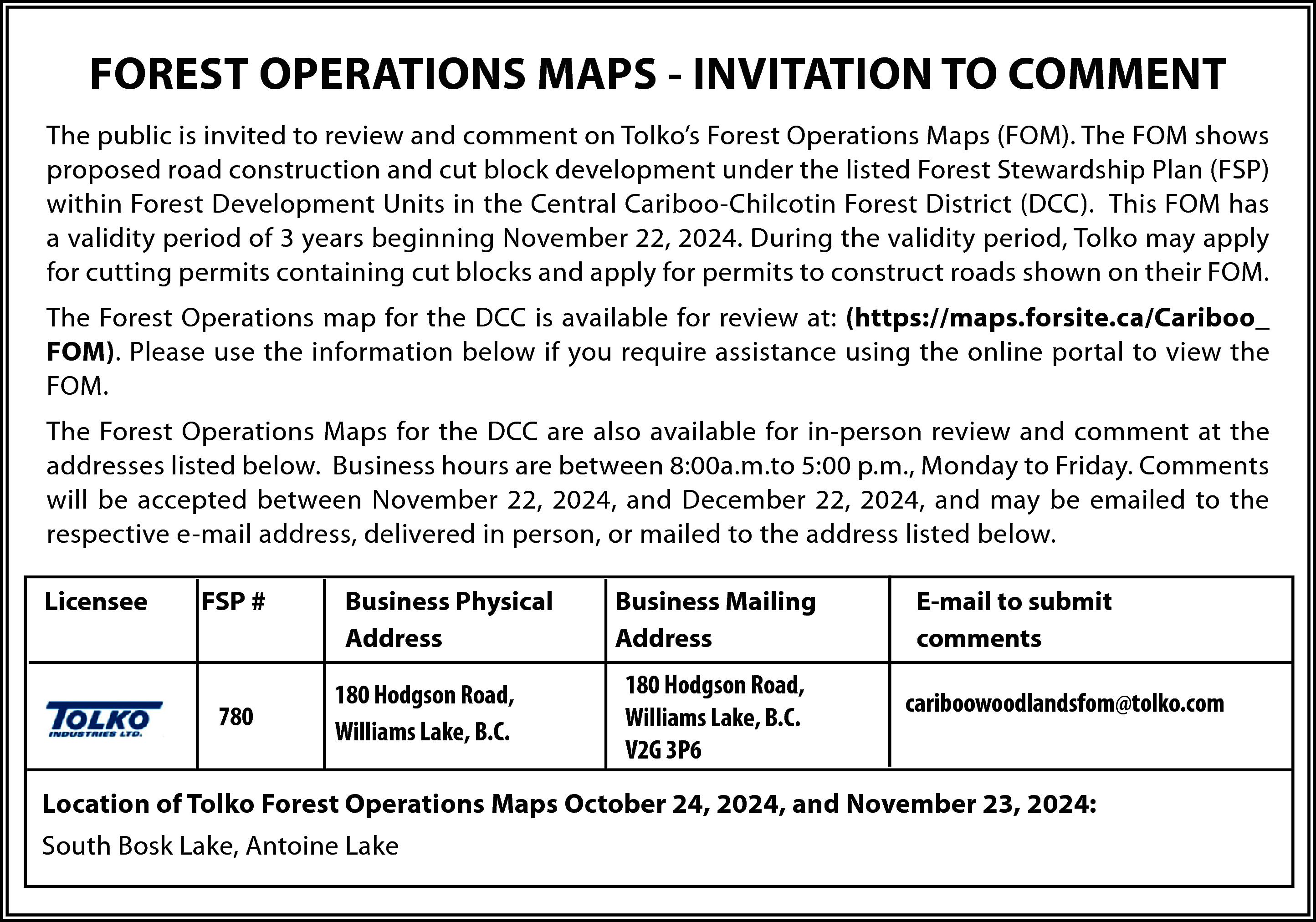 FOREST OPERATIONS MAPS - INVITATION  FOREST OPERATIONS MAPS - INVITATION TO COMMENT  The public is invited to review and comment on Tolko’s Forest Operations Maps (FOM). The FOM shows  proposed road construction and cut block development under the listed Forest Stewardship Plan (FSP)  within Forest Development Units in the Central Cariboo-Chilcotin Forest District (DCC). This FOM has  a validity period of 3 years beginning November 22, 2024. During the validity period, Tolko may apply  for cutting permits containing cut blocks and apply for permits to construct roads shown on their FOM.  The Forest Operations map for the DCC is available for review at: (https://maps.forsite.ca/Cariboo_  FOM). Please use the information below if you require assistance using the online portal to view the  FOM.  The Forest Operations Maps for the DCC are also available for in-person review and comment at the  addresses listed below. Business hours are between 8:00a.m.to 5:00 p.m., Monday to Friday. Comments  will be accepted between November 22, 2024, and December 22, 2024, and may be emailed to the  respective e-mail address, delivered in person, or mailed to the address listed below.  Licensee    FSP #    780    Business Physical  Address  180 Hodgson Road,  Williams Lake, B.C.    Business Mailing  Address  180 Hodgson Road,  Williams Lake, B.C.  V2G 3P6    E-mail to submit  comments  cariboowoodlandsfom@tolko.com    Location of Tolko Forest Operations Maps October 24, 2024, and November 23, 2024:  South Bosk Lake, Antoine Lake    