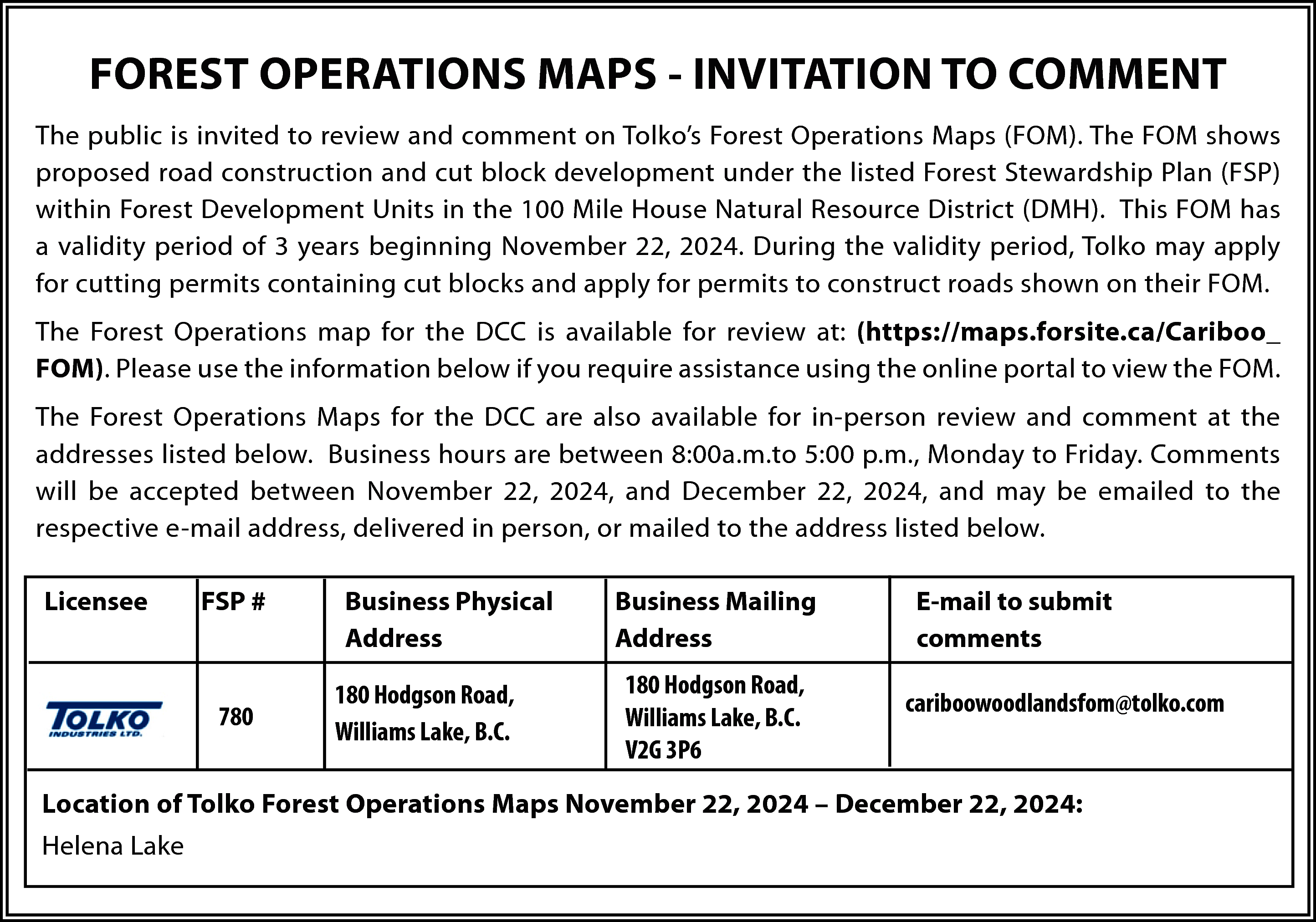 FOREST OPERATIONS MAPS - INVITATION  FOREST OPERATIONS MAPS - INVITATION TO COMMENT  The public is invited to review and comment on Tolko’s Forest Operations Maps (FOM). The FOM shows  proposed road construction and cut block development under the listed Forest Stewardship Plan (FSP)  within Forest Development Units in the 100 Mile House Natural Resource District (DMH). This FOM has  a validity period of 3 years beginning November 22, 2024. During the validity period, Tolko may apply  for cutting permits containing cut blocks and apply for permits to construct roads shown on their FOM.  The Forest Operations map for the DCC is available for review at: (https://maps.forsite.ca/Cariboo_  FOM). Please use the information below if you require assistance using the online portal to view the FOM.  The Forest Operations Maps for the DCC are also available for in-person review and comment at the  addresses listed below. Business hours are between 8:00a.m.to 5:00 p.m., Monday to Friday. Comments  will be accepted between November 22, 2024, and December 22, 2024, and may be emailed to the  respective e-mail address, delivered in person, or mailed to the address listed below.  Licensee    FSP #    780    Business Physical  Address  180 Hodgson Road,  Williams Lake, B.C.    Business Mailing  Address  180 Hodgson Road,  Williams Lake, B.C.  V2G 3P6    E-mail to submit  comments  cariboowoodlandsfom@tolko.com    Location of Tolko Forest Operations Maps November 22, 2024 – December 22, 2024:  Helena Lake    