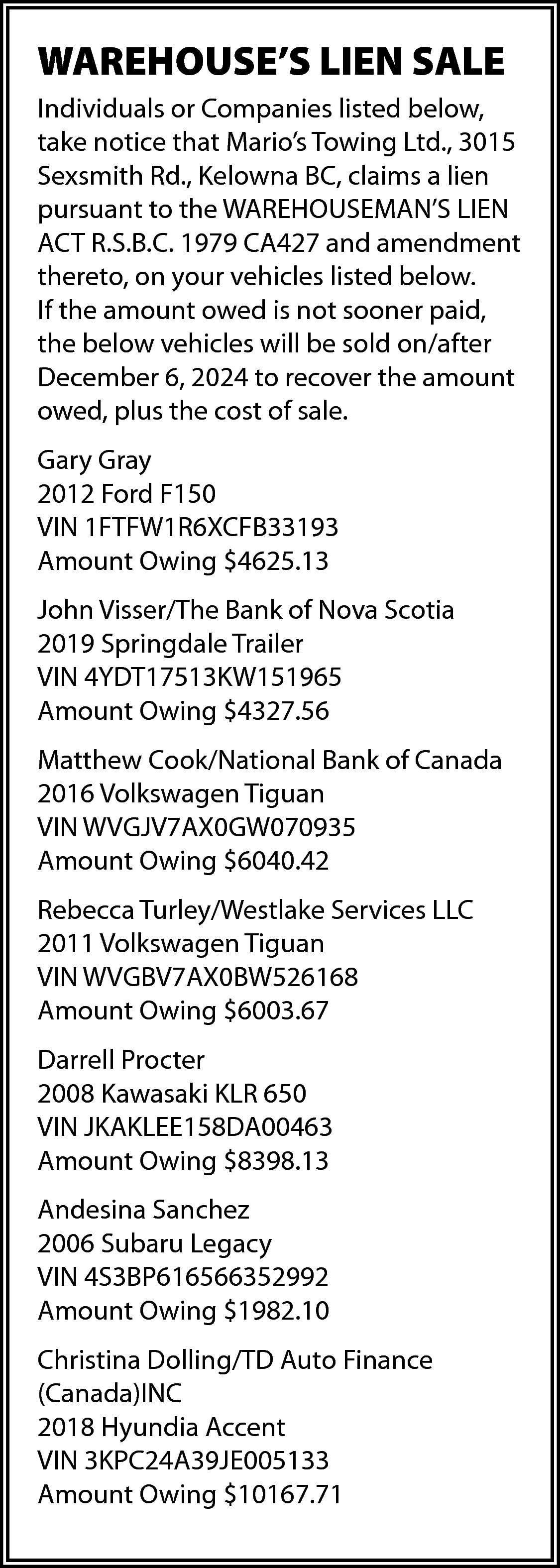 WAREHOUSE’S LIEN SALE <br>Individuals or  WAREHOUSE’S LIEN SALE  Individuals or Companies listed below,  take notice that Mario’s Towing Ltd., 3015  Sexsmith Rd., Kelowna BC, claims a lien  pursuant to the WAREHOUSEMAN’S LIEN  ACT R.S.B.C. 1979 CA427 and amendment  thereto, on your vehicles listed below.  If the amount owed is not sooner paid,  the below vehicles will be sold on/after  December 6, 2024 to recover the amount  owed, plus the cost of sale.  Gary Gray  2012 Ford F150  VIN 1FTFW1R6XCFB33193  Amount Owing $4625.13  John Visser/The Bank of Nova Scotia  2019 Springdale Trailer  VIN 4YDT17513KW151965  Amount Owing $4327.56  Matthew Cook/National Bank of Canada  2016 Volkswagen Tiguan  VIN WVGJV7AX0GW070935  Amount Owing $6040.42  Rebecca Turley/Westlake Services LLC  2011 Volkswagen Tiguan  VIN WVGBV7AX0BW526168  Amount Owing $6003.67  Darrell Procter  2008 Kawasaki KLR 650  VIN JKAKLEE158DA00463  Amount Owing $8398.13  Andesina Sanchez  2006 Subaru Legacy  VIN 4S3BP616566352992  Amount Owing $1982.10  Christina Dolling/TD Auto Finance  (Canada)INC  2018 Hyundia Accent  VIN 3KPC24A39JE005133  Amount Owing $10167.71    