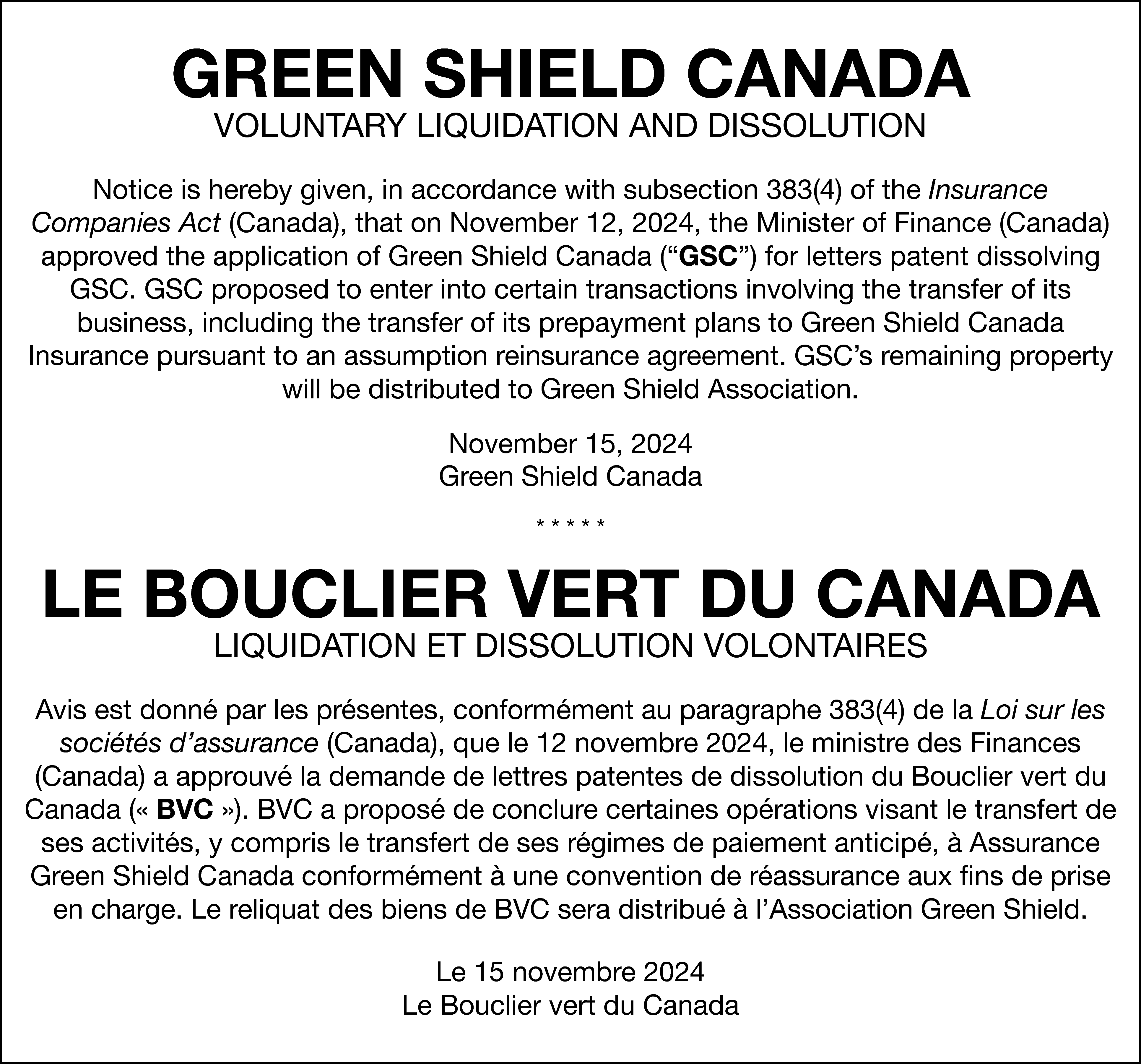 GREEN SHIELD CANADA <br>VOLUNTARY LIQUIDATION  GREEN SHIELD CANADA  VOLUNTARY LIQUIDATION AND DISSOLUTION    Notice is hereby given, in accordance with subsection 383(4) of the Insurance  Companies Act (Canada), that on November 12, 2024, the Minister of Finance (Canada)  approved the application of Green Shield Canada (“GSC”) for letters patent dissolving  GSC. GSC proposed to enter into certain transactions involving the transfer of its  business, including the transfer of its prepayment plans to Green Shield Canada  Insurance pursuant to an assumption reinsurance agreement. GSC’s remaining property  will be distributed to Green Shield Association.  November 15, 2024  Green Shield Canada  *****    LE BOUCLIER VERT DU CANADA  LIQUIDATION ET DISSOLUTION VOLONTAIRES    Avis est donné par les présentes, conformément au paragraphe 383(4) de la Loi sur les  sociétés d’assurance (Canada), que le 12 novembre 2024, le ministre des Finances  (Canada) a approuvé la demande de lettres patentes de dissolution du Bouclier vert du  Canada (« BVC »). BVC a proposé de conclure certaines opérations visant le transfert de  ses activités, y compris le transfert de ses régimes de paiement anticipé, à Assurance  Green Shield Canada conformément à une convention de réassurance aux fins de prise  en charge. Le reliquat des biens de BVC sera distribué à l’Association Green Shield.  Le 15 novembre 2024  Le Bouclier vert du Canada    