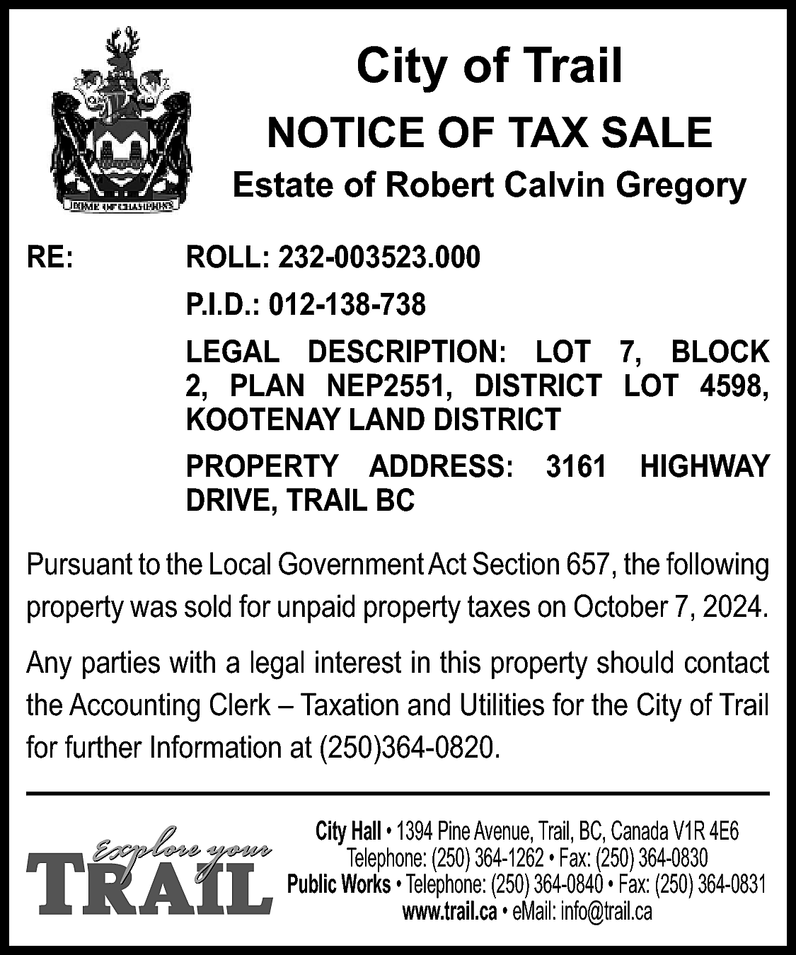 City of Trail <br>NOTICE OF  City of Trail  NOTICE OF TAX SALE  Estate of Robert Calvin Gregory  RE:    ROLL: 232-003523.000  P.I.D.: 012-138-738  LEGAL DESCRIPTION: LOT 7, BLOCK  2, PLAN NEP2551, DISTRICT LOT 4598,  KOOTENAY LAND DISTRICT  PROPERTY ADDRESS:  DRIVE, TRAIL BC    3161    HIGHWAY    Pursuant to the Local Government Act Section 657, the following  property was sold for unpaid property taxes on October 7, 2024.  Any parties with a legal interest in this property should contact  the Accounting Clerk – Taxation and Utilities for the City of Trail  for further Information at (250)364-0820.  City Hall • 1394 Pine Avenue, Trail, BC, Canada V1R 4E6  Telephone: (250) 364-1262 • Fax: (250) 364-0830  Public Works • Telephone: (250) 364-0840 • Fax: (250) 364-0831  www.trail.ca • eMail: info@trail.ca    