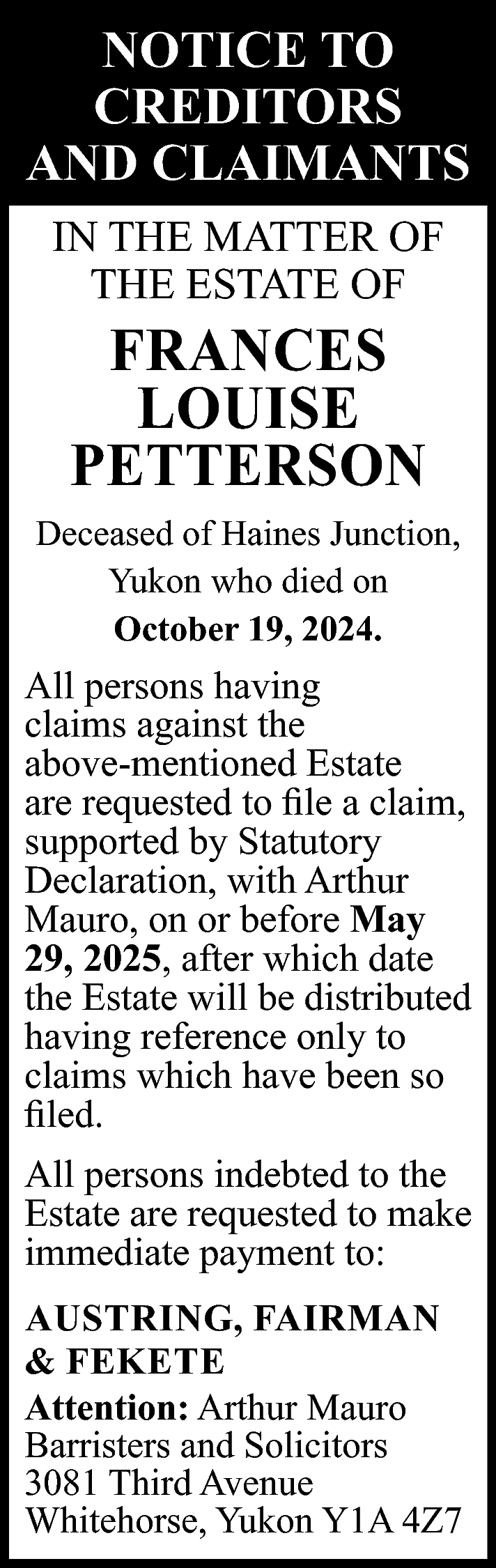 NOTICE TO <br>CREDITORS <br>AND CLAIMANTS  NOTICE TO  CREDITORS  AND CLAIMANTS  IN THE MATTER OF  THE ESTATE OF    FRANCES  LOUISE  PETTERSON    Deceased of Haines Junction,  Yukon who died on  October 19, 2024.    All persons having  claims against the  above-mentioned Estate  are requested to file a claim,  supported by Statutory  Declaration, with Arthur  Mauro, on or before May  29, 2025, after which date  the Estate will be distributed  having reference only to  claims which have been so  filed.  All persons indebted to the  Estate are requested to make  immediate payment to:  AUSTRING, FAIRMAN  & FEKETE  Attention: Arthur Mauro  Barristers and Solicitors  3081 Third Avenue  Whitehorse, Yukon Y1A 4Z7    