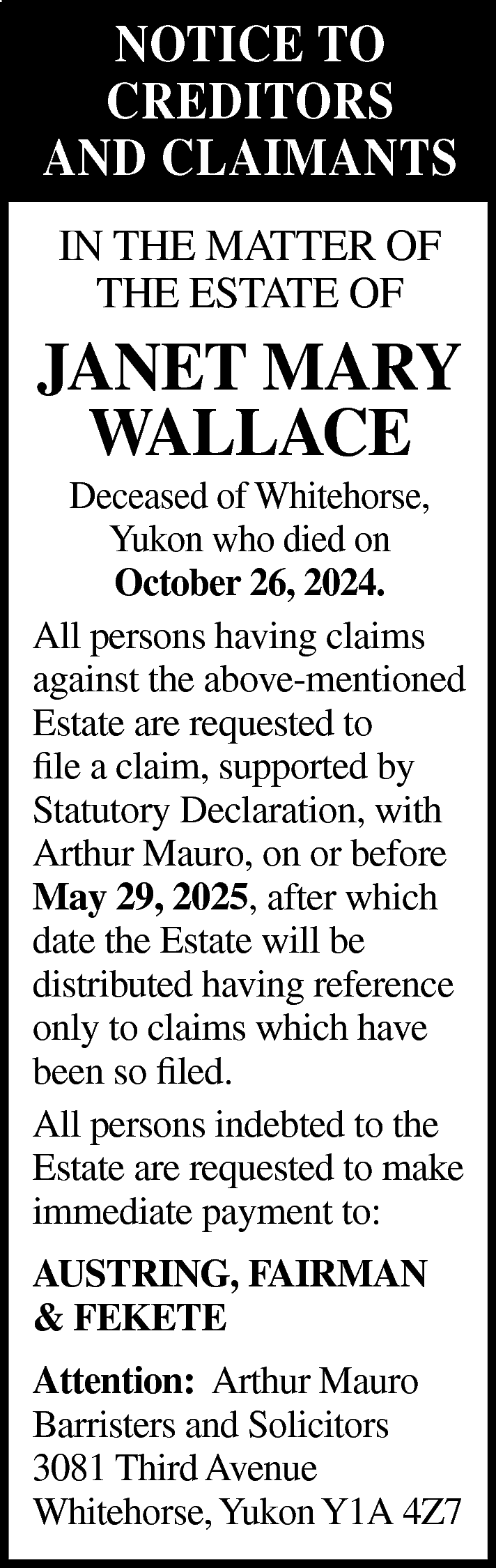 NOTICE TO <br>CREDITORS <br>AND CLAIMANTS  NOTICE TO  CREDITORS  AND CLAIMANTS  IN THE MATTER OF  THE ESTATE OF    JANET MARY  WALLACE    Deceased of Whitehorse,  Yukon who died on  October 26, 2024.  All persons having claims  against the above-mentioned  Estate are requested to  file a claim, supported by  Statutory Declaration, with  Arthur Mauro, on or before  May 29, 2025, after which  date the Estate will be  distributed having reference  only to claims which have  been so filed.  All persons indebted to the  Estate are requested to make  immediate payment to:  AUSTRING, FAIRMAN  & FEKETE  Attention: Arthur Mauro  Barristers and Solicitors  3081 Third Avenue  Whitehorse, Yukon Y1A 4Z7    