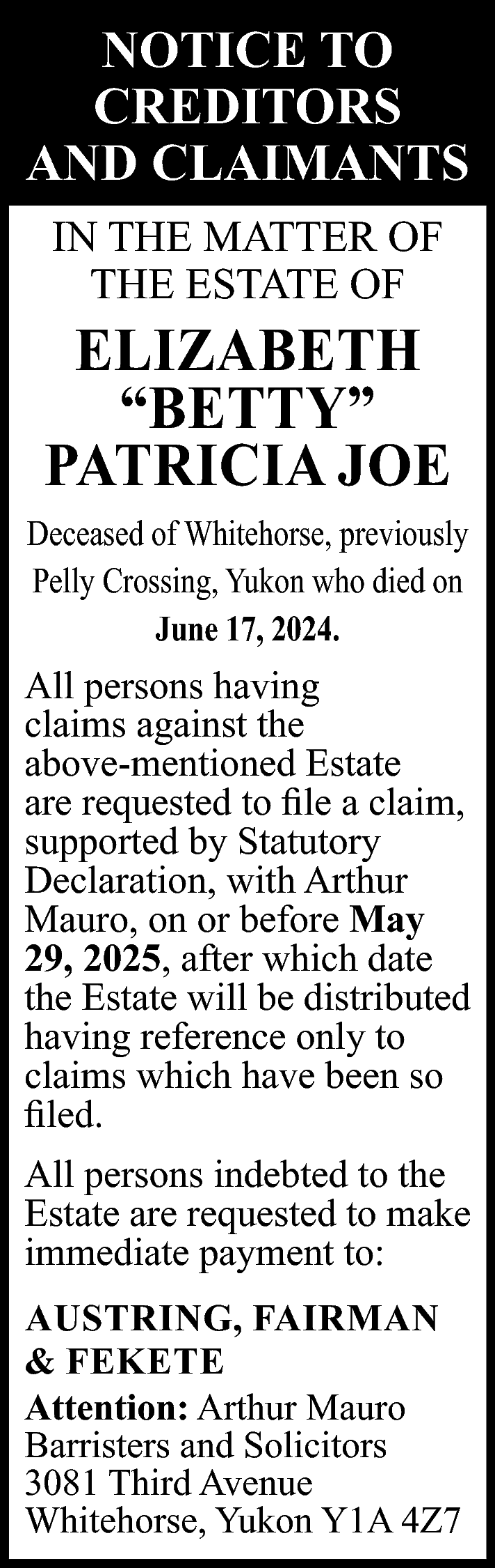 NOTICE TO <br>CREDITORS <br>AND CLAIMANTS  NOTICE TO  CREDITORS  AND CLAIMANTS  IN THE MATTER OF  THE ESTATE OF    ELIZABETH  “BETTY”  PATRICIA JOE  Deceased of Whitehorse, previously  Pelly Crossing, Yukon who died on  June 17, 2024.    All persons having  claims against the  above-mentioned Estate  are requested to file a claim,  supported by Statutory  Declaration, with Arthur  Mauro, on or before May  29, 2025, after which date  the Estate will be distributed  having reference only to  claims which have been so  filed.  All persons indebted to the  Estate are requested to make  immediate payment to:  AUSTRING, FAIRMAN  & FEKETE  Attention: Arthur Mauro  Barristers and Solicitors  3081 Third Avenue  Whitehorse, Yukon Y1A 4Z7    